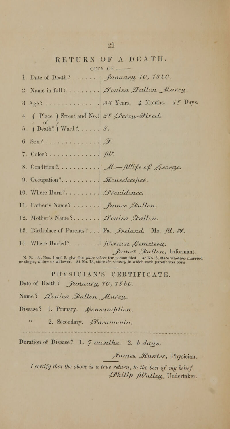 RETURN OF A DEATH. CITY OF *- 1. Date of Death? ?cuulo*J£ 10, f#bO. 2. Name in full? ^aitt&tt JSfiaLLon. fj6LcLficj4.x 8 Age? ' 33 Years. J. Months. 1S Days. 4. ( Place ) Street and No.? SB /^'^cj^-^Jt^eL ] of [ 5. (Death?) Ward? V. 0 (5. Sex? ........... 7. Color? 8. Condition ? !). Occupation?. ...... Id. Where Born? 11. Father's Name? . . . . 12. Mother's Name? 13. Birthplace of Parents? 14. Where Buried? /w. ^/CL—jUfLJle of g&eajt-g&i ^Ccj t s rJ^ccJi e.^, J3*ttc.U-tcLen.ee> ^J'ctrn.es. j3fictLLc.it. ^EciLt'tSCt j3>ClLLcJT.. Fa. /PteLctncL. Mo. JIL. gf. JVe^njxn. ^entete.itty, ^Jpctrrtes j3ftctLLc.n, Informant. N. B.—At Nos. 4 and 5, give the -place where the person died. At No. 8, state whether married or single, widow or widower. At No. 13, state the country in which each parent was born: PHYSICIAN'S CERTIFICATE. Date of Death? J>cttLLtcti^u. 10, 18 bO. Name ? ^attt&ct jSftctLLcm. ^Lctif-ei^. Disease? 1. Primary, ^an&ftm/tttcn.  2. Secondary. J^nettntanlct. Duration of Disease? 1. J ntaitt/ts. 2. Idcti/s. ^fctntes. ^f£itnteit, Physician. J certify that the above is a true return, to the best of my belief. SphLtift /WctLLej£, Undertaker.