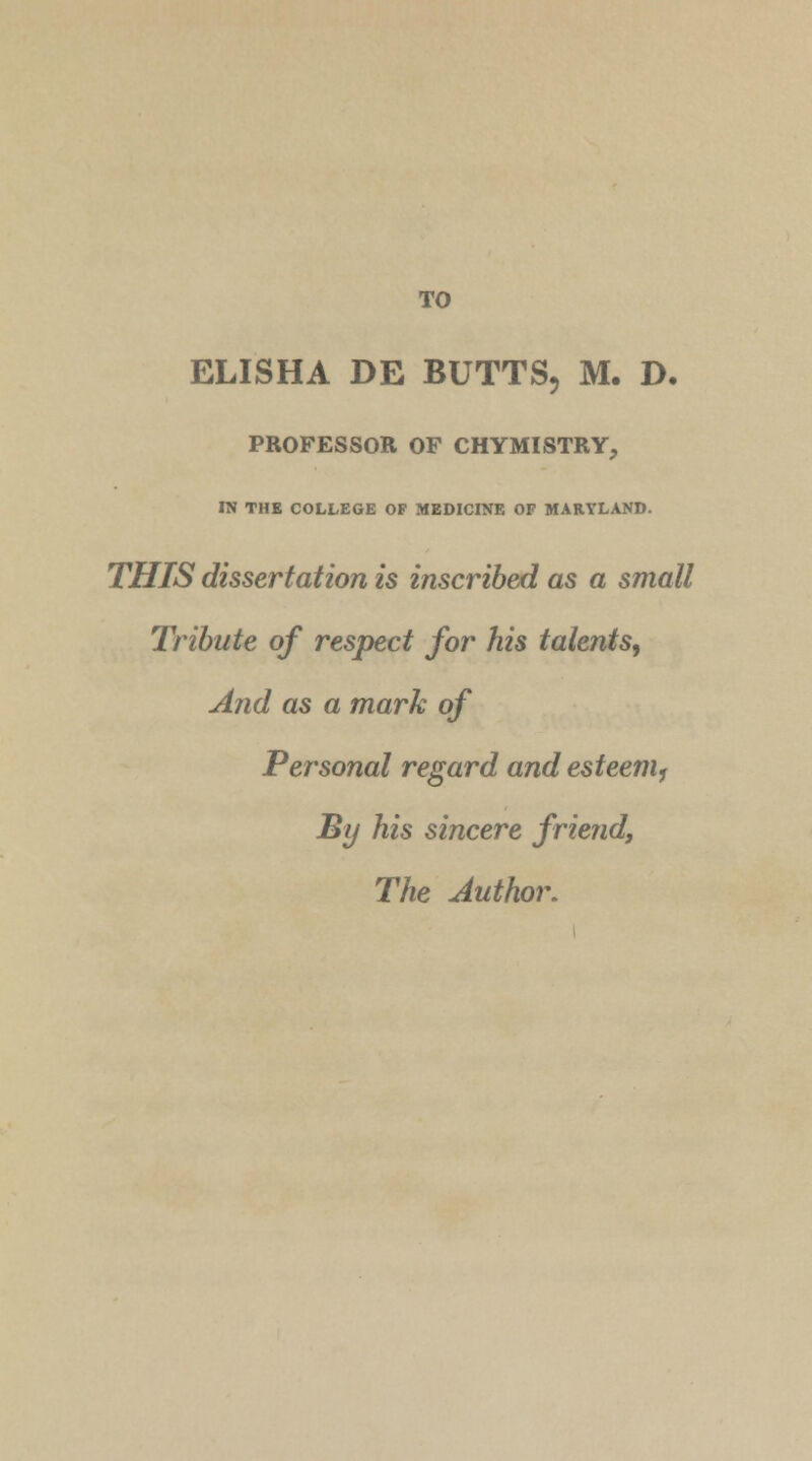 TO ELISHA DE BUTTS, M. D. PROFESSOR OF CHYMISTRY, IN THE COLLEGE OP MEDICINE OF MARYLAND. THIS dissertation is inscribed as a small Tribute of respect for his talents, And as a mark of Personal regard and esteem, By his sincere friend, The Author.