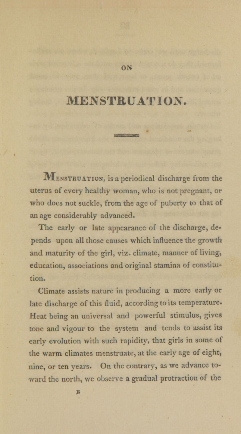 ON MENSTRUATION. IVIenstruation, is a periodical discharge from the uterus of every healthy woman, who is not pregnant, or who does not suckle, from the age of puberty to that of an age considerably advanced. The early or late appearance of the discharge, de- pends upon all those causes which influence the growth and maturity of the girl, viz. climate, manner of living, education, associations and original stamina of constitu- tion. Climate assists nature in producing a more early or late discharge of this fluid, according to its temperature. Heat being an universal and powerful stimulus, gives tone and vigour to the system and tends to assist its- early evolution with such rapidity, that girls in some of the warm climates menstruate, at the early age of eight, nine, or ten years. On the contrary, as we advance to- ward the north, we observe a gradual protraction of the