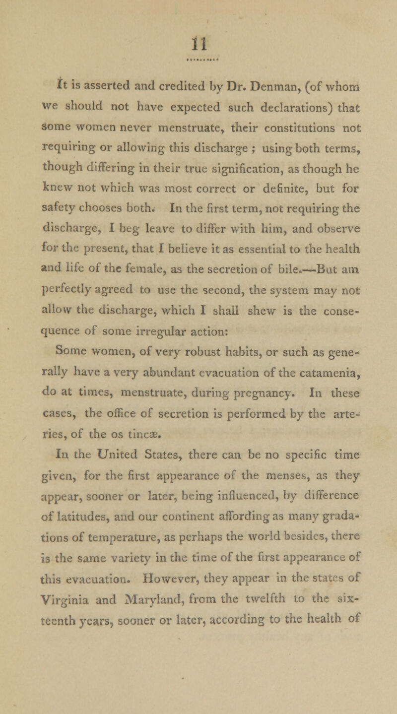 it is asserted and credited by Dr. Denman, (of whom we should not have expected such declarations) that some women never menstruate, their constitutions not requiring or allowing this discharge ; using both terms, though differing in their true signification, as though he knew not which was most correct or definite, but for safety chooses both. In the first term, not requiring the discharge, I beg leave to differ with him, and observe for the present, that I believe it as essential to the health and life of the female, as the secretion of bile.—But am perfectly agreed to use the second, the system may not allow the discharge, which I shall shew is the conse- quence of some irregular action: Some women, of very robust habits, or such as gene- rally have a very abundant evacuation of the catamenia, do at times, menstruate, during pregnancy. In these cases, the office of secretion is performed by the arte- ries, of the os tincse. In the United States, there can be no specific time given, for the first appearance of the menses, as they appear, sooner or later, being influenced, by difference of latitudes, and our continent affording as many grada- tions of temperature, as perhaps the world besides, there is the same variety in the time of the first appearance of this evacuation. However, they appear in the states of Virginia and Maryland, from the twelfth to the six- teenth years, sooner or later, according to the health of