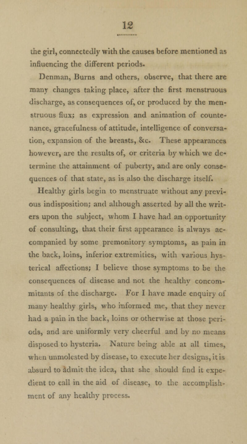 the girl, connectedly with the causes before mentioned as influencing the different periods. Denman, Burns and others, observe, that there are many changes taking place, after the first menstruous discharge, as consequences of, or produced by the men- struous flux; as expression and animation of counte- nance, gracefulness of attitude, intelligence of conversa- tion, expansion of the breasts, &c These appearances however, are the results of, or criteria by which we de- termine the attainment of puberty, and are only conse- quences of that state, as is also the discharge itself. Healthy girls begin to menstruate without any previ- ous indisposition; and although asserted by all the writ- ers upon the subject, whom I have had an opportunity of consulting, that their first appearance is always ac- companied by some premonitory symptoms, as pain in the back, loins, inferior extremities, with various hys- terical affections; I believe those symptoms to be the consequences of disease and not the healthy concom- mitants of the discharge. For I have made enquiry of many healthy girls, who informed me, that they never had a pain in the back, loins or otherwise at those peri- ods, and are uniformly very cheerful and by no means disposed to hysteria. Nature being able at all times, when unmolested by disease, to execute her designs, it is absurd to admit the idea, that she should find it expe- dient to call in the aid of disease, to the accomplish- ment of any healthy process.