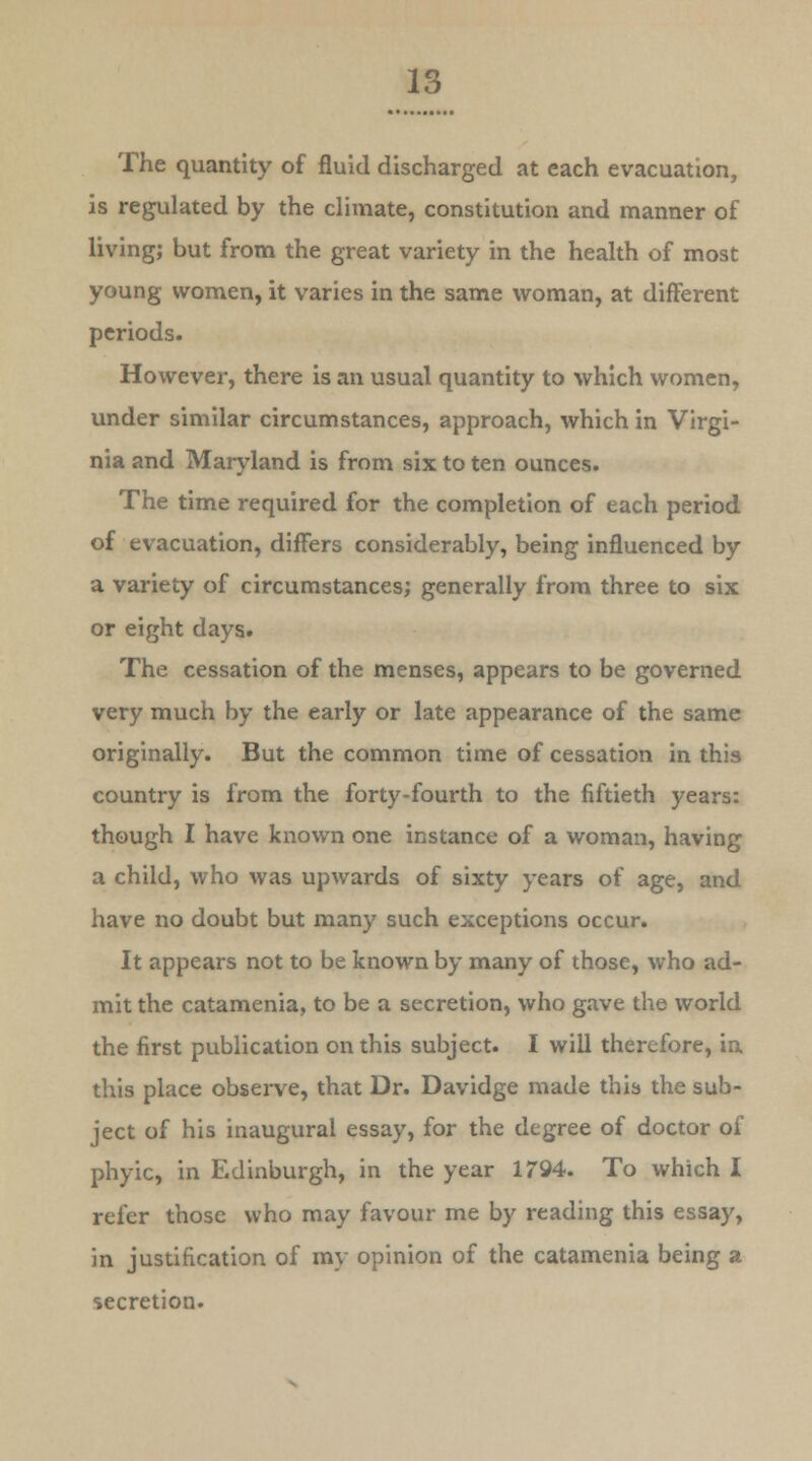 The quantity of fluid discharged at each evacuation, is regulated by the climate, constitution and manner of living; but from the great variety in the health of most young women, it varies in the same woman, at different periods. However, there is an usual quantity to which women, under similar circumstances, approach, which in Virgi- nia and Maryland is from six to ten ounces. The time required for the completion of each period of evacuation, differs considerably, being influenced by a variety of circumstances; generally from three to six or eight days. The cessation of the menses, appears to be governed very much by the early or late appearance of the same originally. But the common time of cessation in this country is from the forty-fourth to the fiftieth years: though I have known one instance of a woman, having a child, who was upwards of sixty years of age, and have no doubt but many such exceptions occur. It appears not to be known by many of those, who ad- mit the catamenia, to be a secretion, who gave the world the first publication on this subject. I will therefore, in this place observe, that Dr. Davidge made this the sub- ject of his inaugural essay, for the degree of doctor of phyic, in Edinburgh, in the year 1794. To which I refer those who may favour me by reading this essay, in justification of my opinion of the catamenia being a secretion.