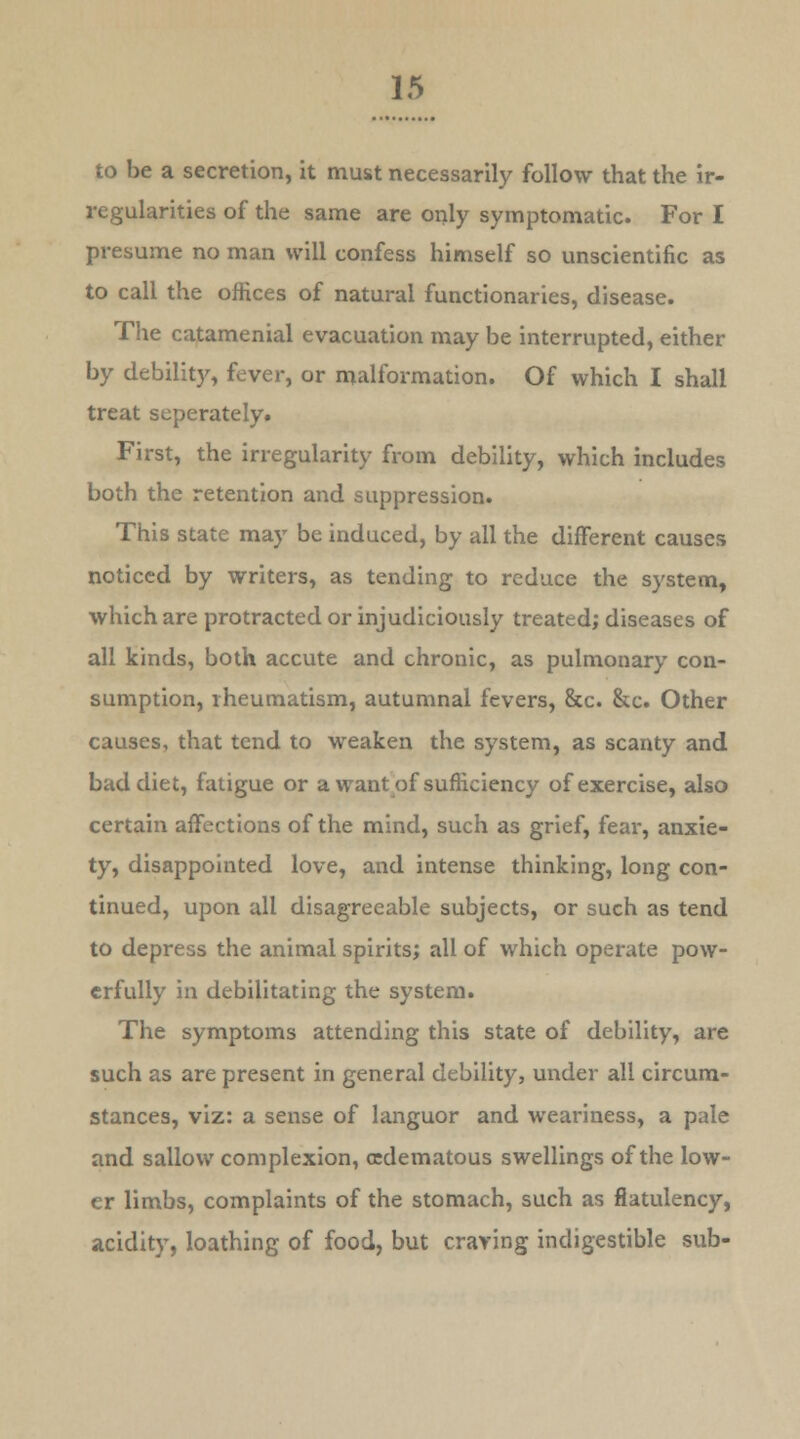 to be a secretion, it must necessarily follow that the ir- regularities of the same are only symptomatic. For I presume no man will confess himself so unscientific as to call the offices of natural functionaries, disease. The catamenial evacuation may be interrupted, either by debility, fever, or malformation. Of which I shall treat seperately. First, the irregularity from debility, which includes both the retention and suppression. This state may be induced, by all the different causes noticed by writers, as tending to reduce the system, which are protracted or injudiciously treated; diseases of all kinds, both accute and chronic, as pulmonary con- sumption, rheumatism, autumnal fevers, &c. &c. Other causes, that tend to weaken the system, as scanty and bad diet, fatigue or a want of sufficiency of exercise, also certain affections of the mind, such as grief, fear, anxie- ty, disappointed love, and intense thinking, long con- tinued, upon all disagreeable subjects, or such as tend to depress the animal spirits; all of which operate pow- erfully in debilitating the system. The symptoms attending this state of debility, are such as are present in general debility, under all circum- stances, viz: a sense of languor and weariness, a pale and sallow complexion, (edematous swellings of the low- er limbs, complaints of the stomach, such as flatulency, acidity, loathing of food, but craving indigestible sub-