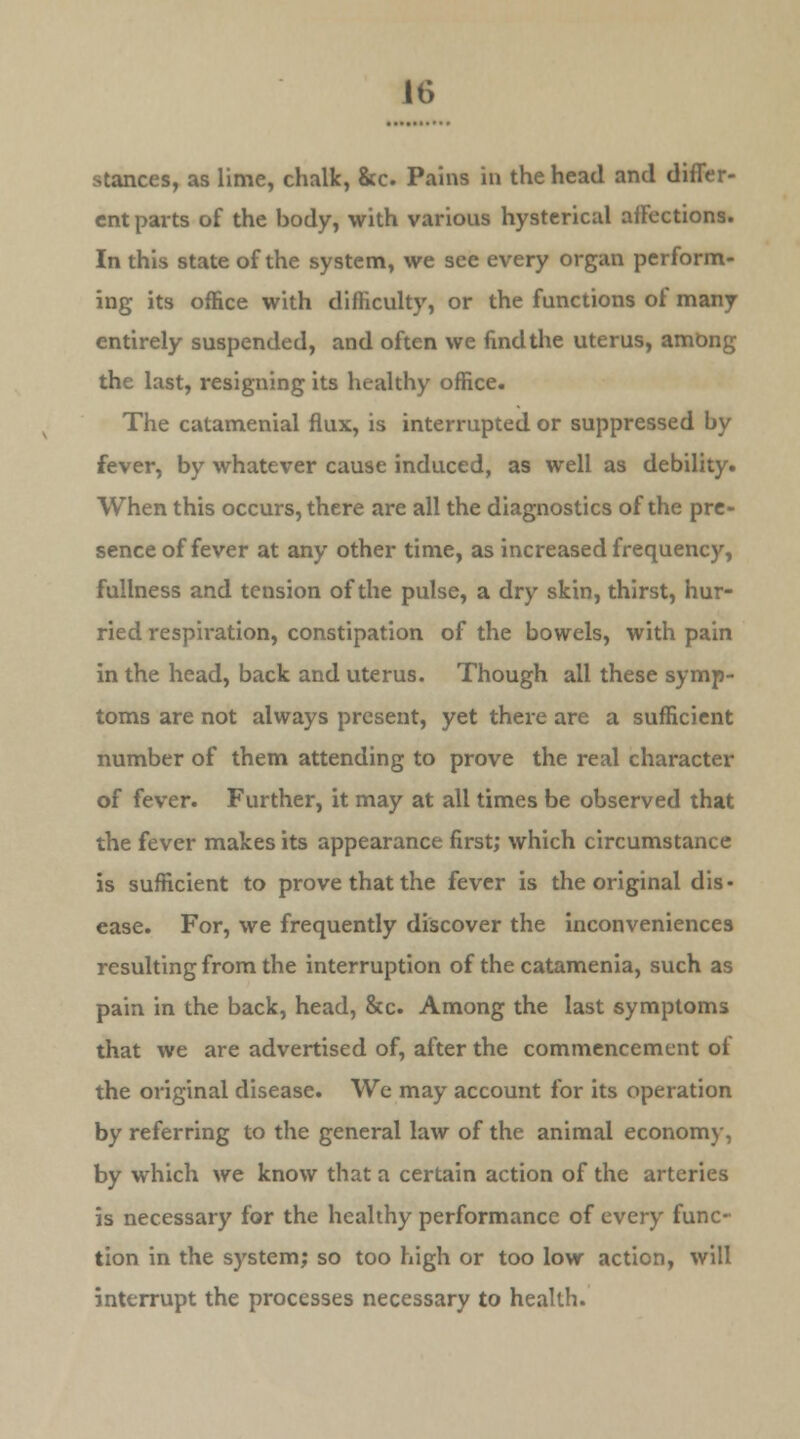 stances, as lime, chalk, &c. Pains in the head and differ- ent parts of the body, with various hysterical afFections. In this state of the system, we see every organ perform- ing its office with difficulty, or the functions of many entirely suspended, and often we findthe uterus, among the last, resigning its healthy office. The catamenial flux, is interrupted or suppressed by fever, by whatever cause induced, as well as debility. When this occurs, there are all the diagnostics of the pre- sence of fever at any other time, as increased frequency, fullness and tension of the pulse, a dry skin, thirst, hur- ried respiration, constipation of the bowels, with pain in the head, back and uterus. Though all these symp- toms are not always present, yet there are a sufficient number of them attending to prove the real character of fever. Further, it may at all times be observed that the fever makes its appearance first; which circumstance is sufficient to prove that the fever is the original dis- ease. For, we frequently discover the inconveniences resulting from the interruption of the catamenia, such as pain in the back, head, &c. Among the last symptoms that we are advertised of, after the commencement of the original disease. We may account for its operation by referring to the general law of the animal economy, by which we know that a certain action of the arteries is necessary for the healthy performance of every func- tion in the system; so too high or too low action, will interrupt the processes necessary to health.