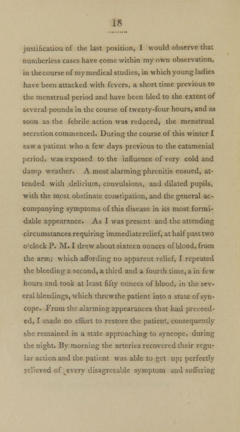 justification of the last position, I would observe that numberless cases have come within my own observation, in the course of my medical studies, in which young ladies have been attacked with fevers, a short time previous to the menstrual period and have been bled to the extent of several pounds in the course of twenty-four hours, and as soon as the febrile action was reduced, the menstrual secretion commenced. During the course of this winter I saw a patient who a few days previous to the catameniai period, was exposed to the influence of very cold and damp weather. A most alarming phrenitis ensued, at- tended with delirium, convulsions, and dilated pupils, with the most obstinate constipation, and the general ac- companying symptoms of this disease in its most formi- dable appearance. As I was present and the attending circumstances requiring immediate relief, at half past two o'clock P. M. I drew about sixteen ounces of blood, from the arm; which affording no apparent relief, I repeated the bleeding a second, a third and a fourth time, a in few hours and took at least fifty ounces of blood, in the sev- eral bleedings, which threwthe patient into a state of syn- cope. From the alarming appearances that had preceed- ed, I made no effort to restore the patient, consequently she remained in a state approaching to syncope, during the night. By morning the arteries recovered their regu- lar action and the patient was able to get up; perfectly relieved of ^every disagreeable symptom and suffering