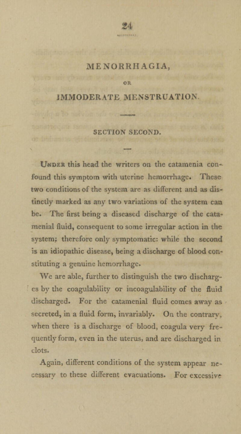 MENORRHAGIA, OR IMMODERATE MENSTRUATION SECTION SECOND. Uhder this head the writers on the catamenia con- found this symptom with uterine hemorrhage. These two conditions of the system are as different and as dis- tinctly marked as any two variations of the system can be. The first being a diseased discharge of the cata- menial fluid, consequent to some irregular action in the system; therefore only symptomatic: while the second is an idiopathic disease, being a discharge of blood con- stituting a genuine hemorrhage. We are able, further to distinguish the two discharg- es by the coagulability or incoagulability of the fluid discharged. For the catamenial fluid comes away as secreted, in a fluid form, invariably. On the contrary, when there is a discharge of blood, coagula very fre- quently form, even in the uterus, and are discharged in clots. Again, different conditions of the system appear ne- cessarv to these different evacuations. For excessive