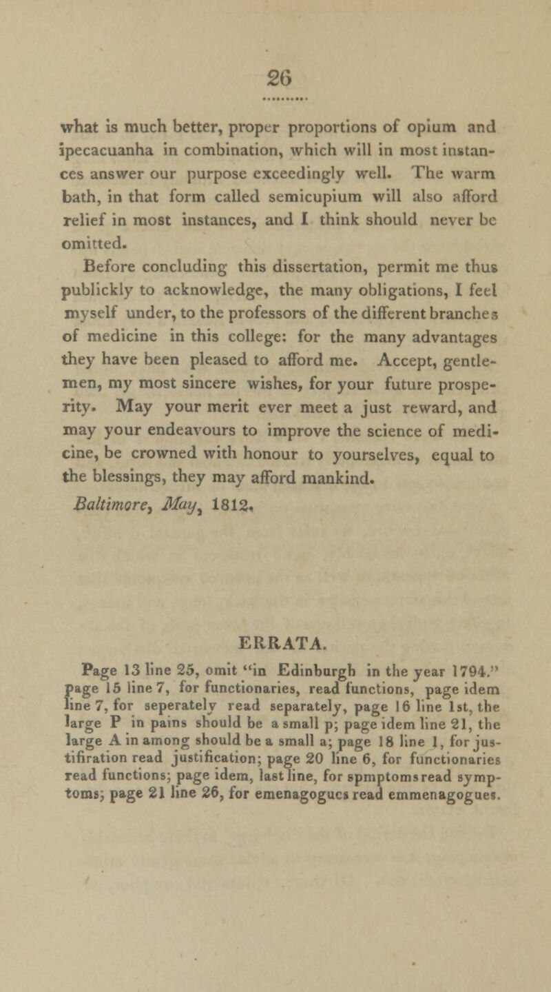 what is much better, proper proportions of opium and ipecacuanha in combination, which will in most instan- ces answer our purpose exceedingly well. The warm bath, in that form called semicupium will also afford relief in most instances, and 1 think should never be omitted. Before concluding this dissertation, permit me thus publickly to acknowledge, the many obligations, I feel myself under, to the professors of the different branches of medicine in this college: for the many advantages they have been pleased to afford me. Accept, gentle- men, my most sincere wishes, for your future prospe- rity. May your merit ever meet a just reward, and may your endeavours to improve the science of medi- cine, be crowned with honour to yourselves, equal to the blessings, they may afford mankind. Baltimore, Mayy 1812. ERRATA. Page 13 line 25, omit in Edinburgh in the year 1794. page 15 line 7, for functionaries, read functions, page idem line 7, for seperately read separately, page 16 line 1st, the large P in pains should be a small p; page idem line 21, the large A in among should be a small a; page 18 line 1, for jus- tifiration read justification; page 20 line 6, for functionaries read functions; page idem, last line, for spmptomsread symp- toms; page 21 line 26, for emenagogucs read emmenagogues.