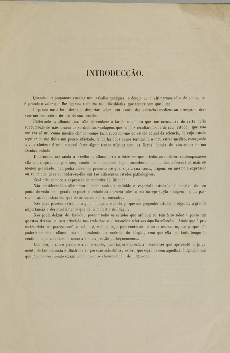 1NTR0DUCCÃ0. Quando nos propomos encetar um trabalho qualquer, o desejo de o ultimarmos sobe de ponlo, se ê grande o valor que lhe ligamos c muitas as dificuldades que temos com que lutar. Impondo-mc a lei o dever de dissertar sohre um ponto das sciencias medicas ou cirúrgicas, dei- xou-me comtudo o direito de sua escolha. Preferindo a albuminúria, não desconheci a tarefa espinhosa que me incumbia: de certo teria suecumbido se não fossem as verdadeiras vantagens que suppuz resultarem-me de seu estudo, que não me era só útil como medico clinico, como fazia recordar-me do estado actual da sciencia, de cujo estudo regular eu me tinha um pouco affastado, tendo ha dous annos terminado o meu curso medico, começando a vida clinica: é mui natural fazer algum tempo tréguas com os livros, depois de oito annos de um assíduo estudo ! Determinou-me ainda a esrolha da albuminúria o interesse que a todos os médicos contemporâneos cila tem inspirado ; pois que, sendo um phenomeno hoje reconhecido em tantas affecções de mais ou menos gravidade, não podia deixar de procurar-se qual seja a sua causa, origem, ou mesmo a expressão ou valor que deve conceder-sc-lhe em tão differentes estados pathologicos. Será cila sempre a expressão da moléstia de Brighl? Não considerando a albuminúria como moléstia definida e especial: estuda-la-hei debaixo do seu ponlo de vista mais geral: exporei o estado da sciencia sobre a sua interpretação e origem, e de pas- sagem as moléstias em que de ordinário cila se encontra. Não deve parecer extranbo a quem analysar o modo porque me proponho estudar o objecto, a grande importância c desenvolvimento que dei á moléstia de Bright. Não pedia deixar de fazè-lo, pontue todos os estudos que até hoje se tem feito sobre o ponto em questão ti verão o seu principio nos trabalhos e observações relativas áquella affecção. Ainda que á pri- meira vista isto pareça confuso, não o é, realmente, e pelo contrario se torna necessário, até porque não poderia estudar a albuminúria independente da moléstia de Bright, com que cila por tanto tempo foi confundida, e considerada como a sua expressão pathognomonica. Conheço, e sou o primeiro a confessa-lo, quão imperfeita está a dissertação que apresento ao julga- mento de tão distincla e illuslrada corporação seientifica; espero que seja lida com aquella indulgência com que já uma vez, sendo examinando, tivcrlo a benevolência de julgar-me.