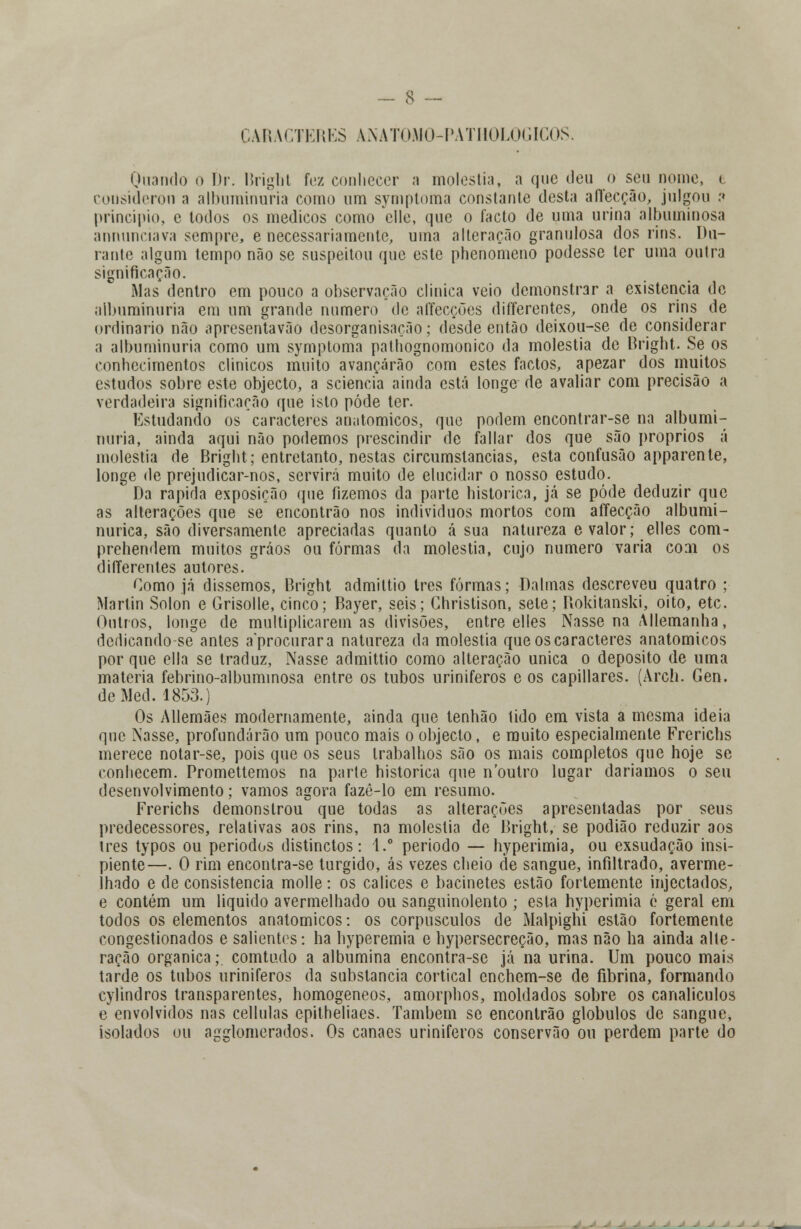 CARACTERES ANATOMO-PATHOLOGICOS. Quando o br. Bright fez conhecer a moléstia, a que deu o seu nome, < considerou a albuminúria como ura symptoma constante desta afíeeção, julgou :» principio, e todos os médicos como clle, que o facto de uma urina albuminosa annunciava sempre, e necessariamente, uma alteração granulosa dos rins. Du- rante algum tempo não se suspeitou que este phenomeno podesse ter uma outra significação. Mas dentro em pouco a observação clinica veio demonstrar a existência de albuminúria em um grande numero de affecções differentes, onde os rins de ordinário não apresentarão desorganisação; desde então deixou-se de considerar a albuminúria como um symptoma palhognomonico da moléstia de Bright. Se os conhecimentos clínicos muito avançarão com estes factos, apezar dos muitos estudos sobre este objecto, a sciencia ainda está longe de avaliar com precisão a verdadeira significação que isto pôde ter. Estudando os caracteres anatómicos, que podem encontrar-se na albumi- núria, ainda aqui não podemos prescindir de fallar dos que são próprios á moléstia de Bright; entretanto, nestas circumslancias, esta confusão apparente, longe de prejudicar-nos, servirá muito de elucidar o nosso estudo. Da rápida exposição que fizemos da parte histórica, já se pôde deduzir que as alterações que se encontrão nos indivíduos mortos com affecção albumi- nurica, são diversamente apreciadas quanto á sua natureza e valor; elles com- prehendem muitos gráos ou formas da moléstia, cujo numero varia com os differentes autores. Como já dissemos, Bright admittio Ires formas; Dalmas descreveu quatro ; Martin Sólon e Grisolle, cinco; Bayer, seis; Christison, sele; Bokitanski, oito, etc. Outros, longe de multiplicarem as divisões, entre elles Nasse na Allemanha, derlicando-se antes aprocurara natureza da moléstia que os caracteres anatómicos por que ella se traduz, Nasse admittio como alteração única o deposito de uma matéria febrino-albuminosa entre os tubos uriniferos e os capillares. (Arch. Gen. deMed. 1853.) Os Allemães modernamente, ainda que tenhão tido em vista a mesma ideia que Nasse, profundarão um pouco mais o objecto, e muito especialmente Frerichs merece notar-se, pois que os seus trabalhos são os mais completos que hoje se conhecem. Promettemos na parte histórica que noutro lugar daríamos o seu desenvolvimento; vamos agora fazê-lo em resumo. Frerichs demonstrou que todas as alterações apresentadas por seus predecessores, relativas aos rins, na moléstia de Bright, se podião reduzir aos três typos ou períodos distinctos: 1.° período — hyperimia, ou exsudação insi- piente—. O rim encontra-se túrgido, ás vezes cheio de sangue, infiltrado, averme- lhado e de consistência molle: os cálices e bacinetes estão fortemente injectados, e contém um liquido avermelhado ou sanguinolento ; esta hyperimia é geral era todos os elementos anatómicos: os corpúsculos de Malpighi estão fortemente congestionados e salientes: ha hyperemia e hypersecreção, mas não ha ainda alte- ração orgânica; comtudo a albumina encontra-se já na urina. Um pouco mais tarde os tubos uriniferos da substancia cortical enchem-se de fibrina, formando cylindros transparentes, homogéneos, amorphos, moldados sobre os canaliculos e envolvidos nas cellulas epitheliaes. Também se encontrão glóbulos de sangue, isolados ou agglomerados. Os canaes uriniferos conservão ou perdem parte do