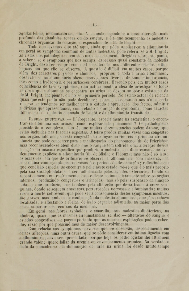 agudas febris, inílammatorias, ele. A segunda, lígando-se a uinn alteração mais profunda das glândulas renaes ou do sangue, e éa que acompanha as moléstias chronicas orgânicas do coração, e especialmente a M. de Bright. Tudo n,ue levamos dito até aqui, ainda que pôde applicar-se á albuminúria em geral ou symptoma cmnmum de tantas moléstias, pôde referir-se a M. Bright; as vistas dos patliologislas tem sido mais especialmente dirigidas sobre este ponto, a saber: se o symptoma que nos oceupa, expressão quasi constante da moléstia de l>right, deve ser sempre como tal considerada nos differentes estados patho- logicos em que elle se observa. A questão é difficil em muitos casos, porque além dos caracteres physicos e chimicos, próprios a toda a urina albuminosa, observão-se na albuminúria plicnomenos geraes diversos de summa importância, taes como a liydropisia e perturbações cerebraes. Havendo pois em muitos casos coincidência de taes symptomas, vem naturalmente á ideia de investigar se todas as vezes que a albumina se encontra na urina se deverá suppòr a existência da de M. Bright, incipiente, ou no seu primeiro período. No estado actual da sciencia quasi que este ponto não pôde decidir-sc; porém, conservando-nos n'uma certa reserva, entendemos ser melhor para o estudo e apreciação dos factos, admittir a divisão que apresentamos, com relação á duração do symptoma, como caracter diferencial da moléstia chamada de Bright e da albuminúria transitória. Febnes eruitiyas. — E' frequente, especialmente na escarlatina, o encon- trar-se albumina nas urinas; como explicar este phenomeno? Os pathologistas considerão-o complexo, isto é, que muitas circumstancias podem dar-se, que estão incluídas nas theorias expostas. A febre produz muitas vezes uma congestão nos órgãos internos; se esta congestão tiver lugar no rim, eis a primeira circum- slancia que pôde concorrer para a manifestação do phenomeno (th. de Frierichs); mas reconhecendo-se além disto que o sangue tem soffrido uma alteração devida á acção do miasma especifico que produzio a moléstia, eis duas causas que evi- dentemente explicão a albuminúria (th. de Mialhe e Pidoux}; mas não é só isto : as occasiões cm qse de ordinário se observa a albuminúria com anazarca, na escarlatina com symptomas nervosos é o período de descamação; reflectindo em <pie condição especial se encontra a pelle neste estado, vé-se que é o mais próprio pela sua susceptibilidade a ser influenciada pelos agentes exteriores. Dando-se repentinamente um resfriamento, este reíiecte-se immediatamente sobre os órgãos internos, produzindo congestões e irritações, não só pela suspensão da funeção cutânea que produzio, mas também pela alteração que devia trazer á craze'san- guínea, donde se seguem anazarcas, perturbações nervosas c albuminúria ; muitas vezes a morte sobrevem, que pôde será consequência destes symptomas insólitos, tão graves, mas lambem da confirmação da moléstia albuminosa, que já se achava locaíisada. e aíTcclando a forma de lesão orgânica adiantada, na maior parte dos casos superior aos recursos da medicina. Em geral nas febres lyphoides e amarella, nas moléstias diphtericas, na cbolera, quasi (pie as mesmas circumstancias se dão — alteração do sangue e estados congestivos —; parece portanto que as mesmas explicações podem caber- llie, razão por que prescindimos de maior desenvolvimento. Com relação aos symptomas nervosos que se observão, especialmente em certas affecções, uma outra causa, que se pôde considerar em intima ligação com a albuminúria, deve ser apresentada, porque hoje os pathologistas lhe attribuem grande valor: quero fallar da uremia ou envenenamento uremico. Na verdade o facto da coincidência da diminuição da uréa na urina foi desde muito tempo