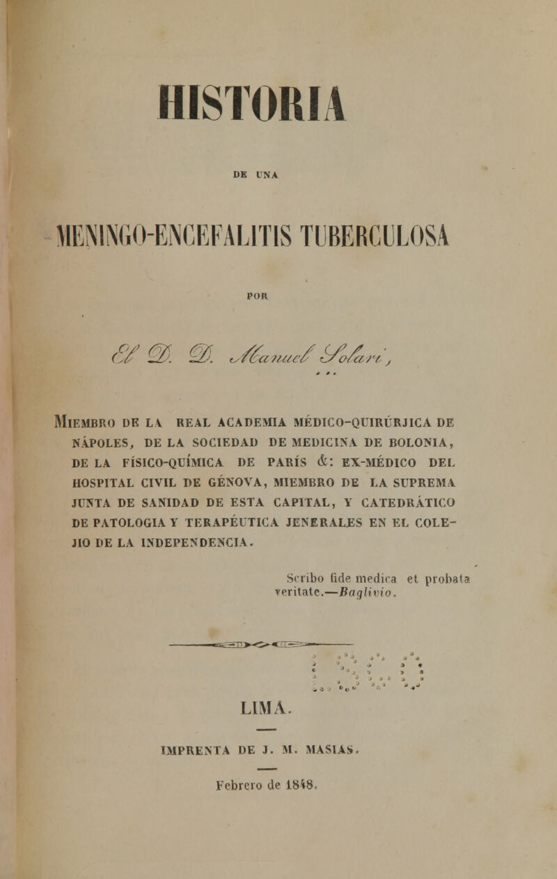 HISTORIA MEN1NGI HiNCRFALITIS TUBERCULOSA <Z>6 —L- ¿-1-. <,/ca?/uc¿ rj/o/¿¿rr , Miembro dk la real academia médico-quirúrjica de ñapóles, de la sociedad de medicina de bolonia, de la físico-química de parís &: ex-médico del hospital civil de genova, miembro de la suprema junta de sanidad de esta capital, y catedrático de patología y terapéutica jenerales en el cole- jio de la independencia. Scribo (ide medica et probata veritatc.—Baglivio. LIMA. IMPRENTA DE 3. M. MASÍAS. Febrero de 18*8.
