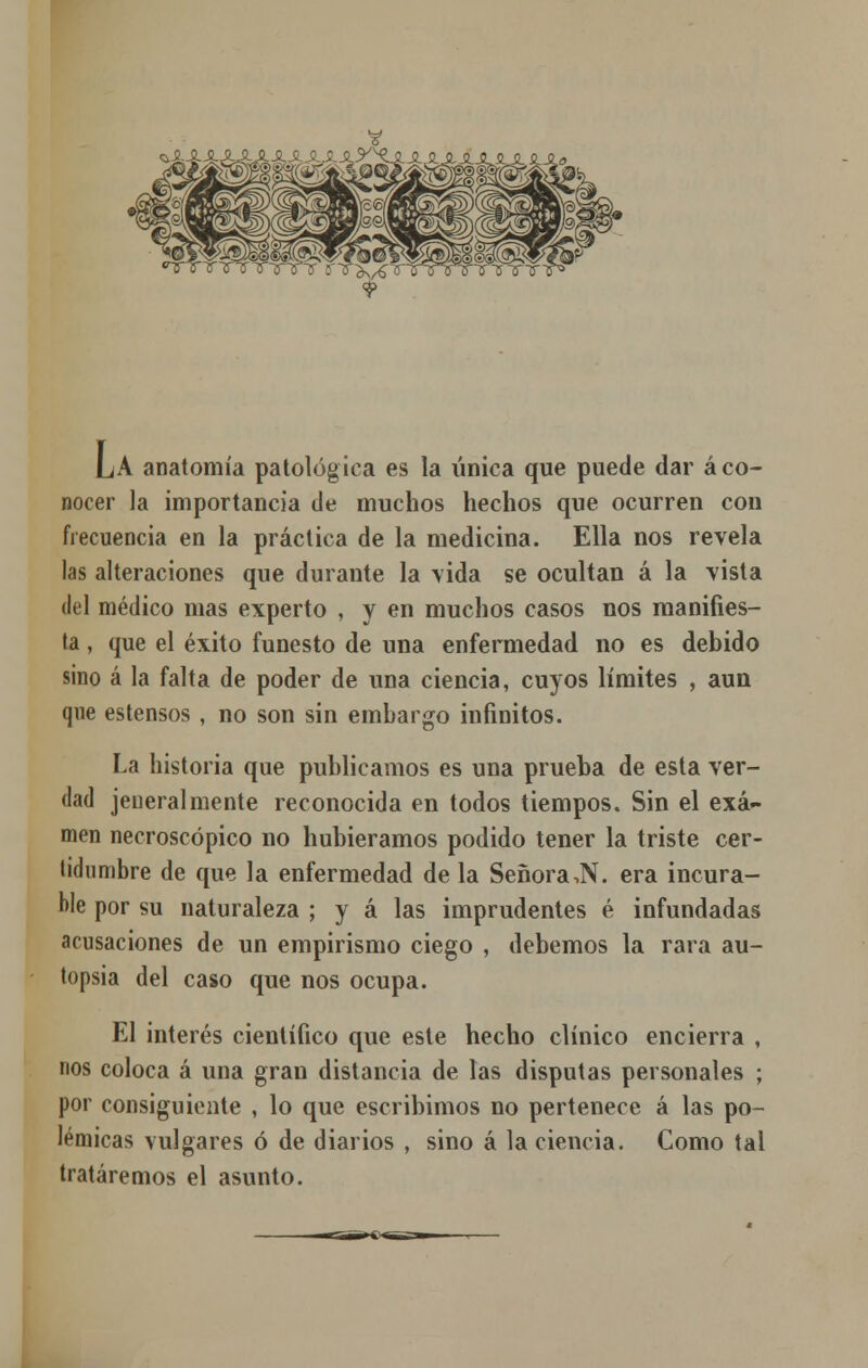 LA anatomía patológica es la única que puede dar áco- nocer la importancia de muchos hechos que ocurren con frecuencia en la práctica de la medicina. Ella nos revela las alteraciones que durante la vida se ocultan á la vista del médico mas experto , y en muchos casos nos manifies- ta , que el éxito funesto de una enfermedad no es debido sino á la falta de poder de una ciencia, cuyos límites , aun que estensos , no son sin embargo infinitos. La historia que publicamos es una prueba de esta ver- dad jeueralmente reconocida en todos tiempos. Sin el exa- men necroscópico no hubiéramos podido tener la triste cer- tidumbre de que la enfermedad de la Señora,N. era incura- ble por su naturaleza ; y á las imprudentes é infundadas acusaciones de un empirismo ciego , debemos la rara au- topsia del caso que nos ocupa. El interés científico que este hecho clínico encierra , nos coloca á una gran distancia de las disputas personales ; por consiguiente , lo que escribimos no pertenece á las po- lémicas vulgares ó de diarios , sino á la ciencia. Como tal tratáremos el asunto.