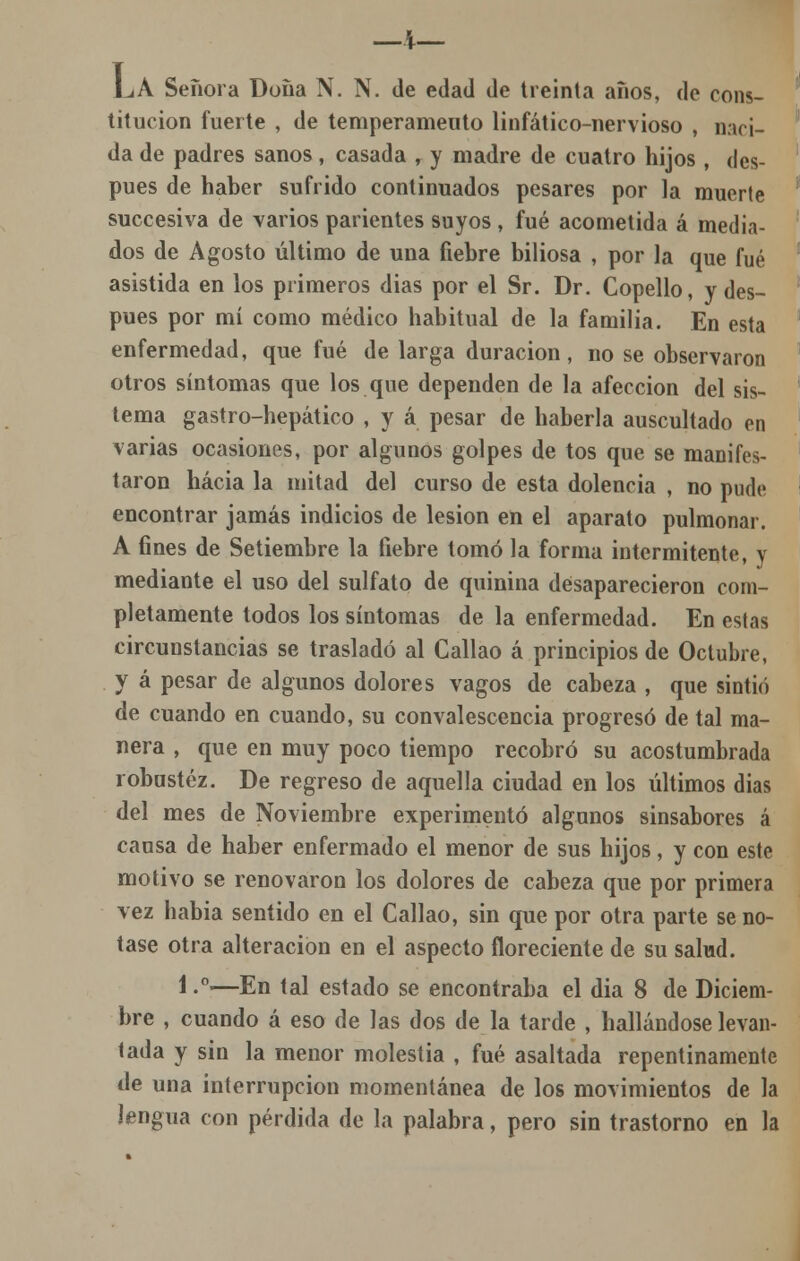 LA Señora Doüa N. N. de edad de treinta anos, de cons- titución fuerte , de temperameuto linfático-nervioso , naci- da de padres sanos, casada , y madre de cuatro hijos , des- pués de haber sufrido continuados pesares por la muerte succesiva de varios parientes suyos , fué acometida á media- dos de Agosto último de una fiebre biliosa , por la que fué asistida en los primeros dias por el Sr. Dr. Copello, y des- pués por mí como médico habitual de la familia. En esta enfermedad, que fué de larga duración, no se observaron otros síntomas que los que dependen de la afección del sis- tema gastro-hepático , y á pesar de haberla auscultado en varias ocasiones, por algunos golpes de tos que se manifes- taron hacia la mitad del curso de esta dolencia , no pude encontrar jamás indicios de lesión en el aparato pulmonar. A fines de Setiembre la liebre tomó la forma intermitente, y mediante el uso del sulfato de quinina desaparecieron com- pletamente todos los síntomas de la enfermedad. En estas circunstancias se trasladó al Callao á principios de Octubre, y á pesar de algunos dolores vagos de cabeza , que sintió de cuando en cuando, su convalescencia progresó de tal ma- nera , que en muy poco tiempo recobró su acostumbrada robustez. De regreso de aquella ciudad en los últimos dias del mes de Noviembre experimentó algunos sinsabores á causa de haber enfermado el menor de sus hijos, y con este motivo se renovaron los dolores de cabeza que por primera vez habia sentido en el Callao, sin que por otra parte se no- tase otra alteración en el aspecto floreciente de su salud. 1 -°—En tal estado se encontraba el dia 8 de Diciem- bre , cuando á eso de las dos de la tarde , hallándose levan- tada y sin la menor molestia , fué asaltada repentinamente de una interrupción momentánea de los movimientos de la lengua con pérdida de la palabra, pero sin trastorno en la