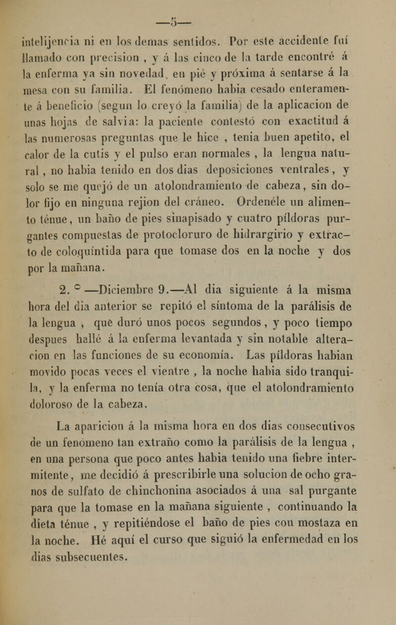 —o— intelijencia ni en los demás sentidos. Por este accidente fui llamado con precisión , y á las cinco de la larde encontré á la enferma ya sin novedad, en pié y próxima á sentarse á la mesa con su familia. El fenómeno habia cesado enteramen- te á beneficio (según lo creyó la familia) de la aplicación de unas hojas de salvia: la paciente contestó con exactitud á las numerosas preguntas que le hice , tenia buen apetito, el calor de la cutis y el pulso eran normales , la lengua natu- ral , no habia tenido en dos dias deposiciones ventrales , y solo se me quejó de un atolondramiento de cabeza, sin do- lor fijo en ninguna rejion del cráneo. Ordénele un alimen- to tenue, un baño de pies sinapisado y cuatro pildoras pur- gantes compuestas de protocloruro de hidrargirio y extrac- to de coloquíntida para que tomase dos en la noche y dos por la mañana. 2.°—Diciembre 9.—Al dia siguiente ala misma hora del dia anterior se repito el síntoma de la parálisis de la lengua , que duró unos pocos segundos , y poco tiempo después hallé á la enferma levantada y sin notable altera- ción en las funciones de su economía. Las pildoras habian movido pocas veces el vientre , la noche habia sido tranqui- la, y la enferma no tenía otra cosa, que el atolondramiento doloroso de la cabeza. La aparición á la misma hora en dos dias consecutivos de un fenómeno tan extraño como la parálisis de la lengua , en una persona que poco antes habia tenido una fiebre inter- mitente , me decidió á prescribirle una solución de ocho gra- nos de sulfato de chinchonina asociados á una sal purgante para que la tomase en la mañana siguiente , continuando la dieta tenue , y repitiéndose el baño de pies con mostaza en la noche. Hé aquí el curso que siguió la enfermedad en los dias subsecuentes.