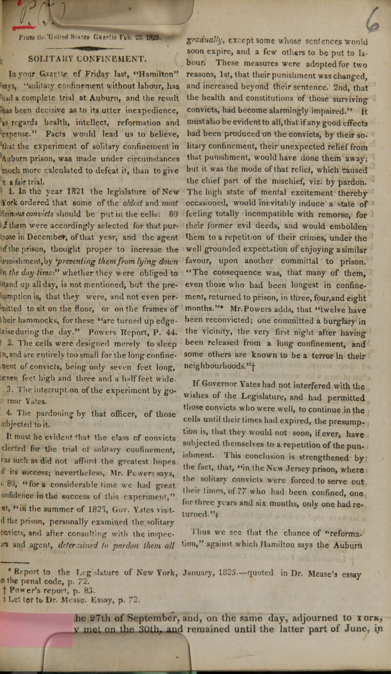 V ' From U, U.i'cd 8,:,.e, (!.,,,,„ Ftb. 25 1829. g,arf,<afy, „ccpt sorfle whnse scntencw Wo,,ld soon expire, and a few others to be put to la- SOLITAKY CONFINEMENT. Un„r ^.^ m ,.„ . *' bour. I hese measures were adopted for two In your Gazette of Friday last, Hamilton reasons, 1st, that their punishment was changed, Says, »olita;y confinement without labour, has and increased beyond their sentence. 2nd, that 'bad a complete trial at Auburn, and the result the health and constitutions of those surviving ?has been decisive as to its utter inexpedience, convicts, had become alarmingly impaired. It ■as regards health, intellect, reformation and must also be evident to all,that if any good effects 'expense. Facts would lead us to believe, had been produced on the convicts, by their so- vtJ;at the experiment of solitary confinement in litary confinement, their unexpected relief from Auburn prison, was made under circumstances tnat punishment, would have done them away; much more calculated to defeat it, than to give but ll was tne mode of that relief, which caused lt a fair trial. the chief part of the mischief, viz. by pardon. | 1. In the year 1821 the legislature of New The high state of mental excitement thereby York ordered that some of the oldest and most occasioned, would inevitably induce a state of IfteaiiMtMconvicts should be put in the cells: 80 feeling totally incompatible with remorse, for „' them were accordingly selected for that pur- their former evil deeds, and would embolden i.iose in December, of that year, and the agent them to a repetition of their crimes, under the 'if the prison, thought proper to increase the well grounded expectation of enjoying asimilar j'liiishmentjby 'preventing them from lying down favour, upon another committal to prison. I'n the daytime- whether they were obliged to The consequence was, that many of them, I'tand up all day, is not mentioned, but the pre- even those who had been longest in confine- iiumption is, that they were, and not even per- ment, returned to prison, in three, four,and eight bitted to sit on the floor, or on the frames of months.* Mr.Powers adds, that twelve have iheir hammocks, for these are turned up edge- neen reconvicted; one committed a burglary in Uiseduring the day. Powers Report, P. 44. the vicinity, the very first night after having I 2. The cells were designed merely to sleep Deen released from a long confinement, and In,and are entirely too small for the long confine- some others are known to be a terror In their nent of convicts, being only seven feet long, neighbourhoods.! iicven feet high and three and a half feet wide- Tr ^ , , o t, •, , , 4, :. Governor Yates had not interfered with the 3. I ne interrupt.on of the experiment by cro- ., *...', c . vn()i. Vates } b wjabes of ihe Legislature, and had permitted a ti i • u in.- i. <;* <• , t!'ose convicts who were well, to continue in the 4. The pardoning by that officer, of those ,, .. . . . , subjected to it. t,mes had exPired» the presump- „„„., ., . ,. , ., , . . M tto» is, that they would not soon, if ever, have It must be evident that the class of convicts . . , , ' 1<iyc „\^> i r *i . i ,• i- « subjected themselves to a repetition of the nun. elected for the trial of solitary confinement, . . .. ' «»iiuepun- ,.,,,., „. , , , ishineut. This conclusion is strene-thenerl hw Kis such as did not afford the greatest hopes . , , sutngcuenea Dy ,f ;.„ ,i i .. .-. ,lie >act, that, in the New Jersey nrison. where n i's success; nevertheless, Mr. Pt vvers says, y lJM0U> wnerc ..80, for a considerable time we had great ' * 1** C°ViC,S WeFe f°rCed t0 serve out onfidenceinthe success of this cxpenmem, thcr times, of 77 who had been confined, one lr three years and six months, only one had re- nt, «'m the summer of 182^, Gov. Yates visit- , „ J turned, i d the prison, personally examined the solitary onvicts, and after consulting with the inspec- Thus wc see that the chance of reforma- jrs and agent, determined to pen-don them all tion, against which Hamilton says the Auburn * Report to the Legislature of New York, January, 1825.—quoted in Dr. Mease's essay li the penal code, p. 72. f Power's report, p. 83. t Let terto Dr. Mease- Essay, p. 72, .he 27th of September, and, on the same day, adjourned to lor*, V met on the 30th, and remained until the latter part of June, in