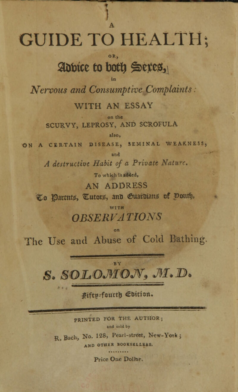 GUIDE TO HEALTH; OR, a&irice to boty &W$, in Nervous and Consumptive Complaints. WITH AN ESSAY on the SCURVY, LEPROSY, AND SCROFULA also, ON A CERTAIN DISEASE, SEMINAL WEAKNESS, and A destructive Habit of a Private Nature. To whkh is added, AN ADDRESS %o $a«nt& 3Lutot#, ano (SuatBian;* cf JDoutfj. WITH OBSERVATIONS on The Use and Abuse of Cold Bathing. BY S. SOJLOJWOJV9 M*B. #tft)KourtIj tuition. PRINTED FOR THE AUTHOR; and sold by R. Bach, No. 128, Pearl-street, New-York j AMO OTHER BOOKSULIBMS. Price One Dolkir.