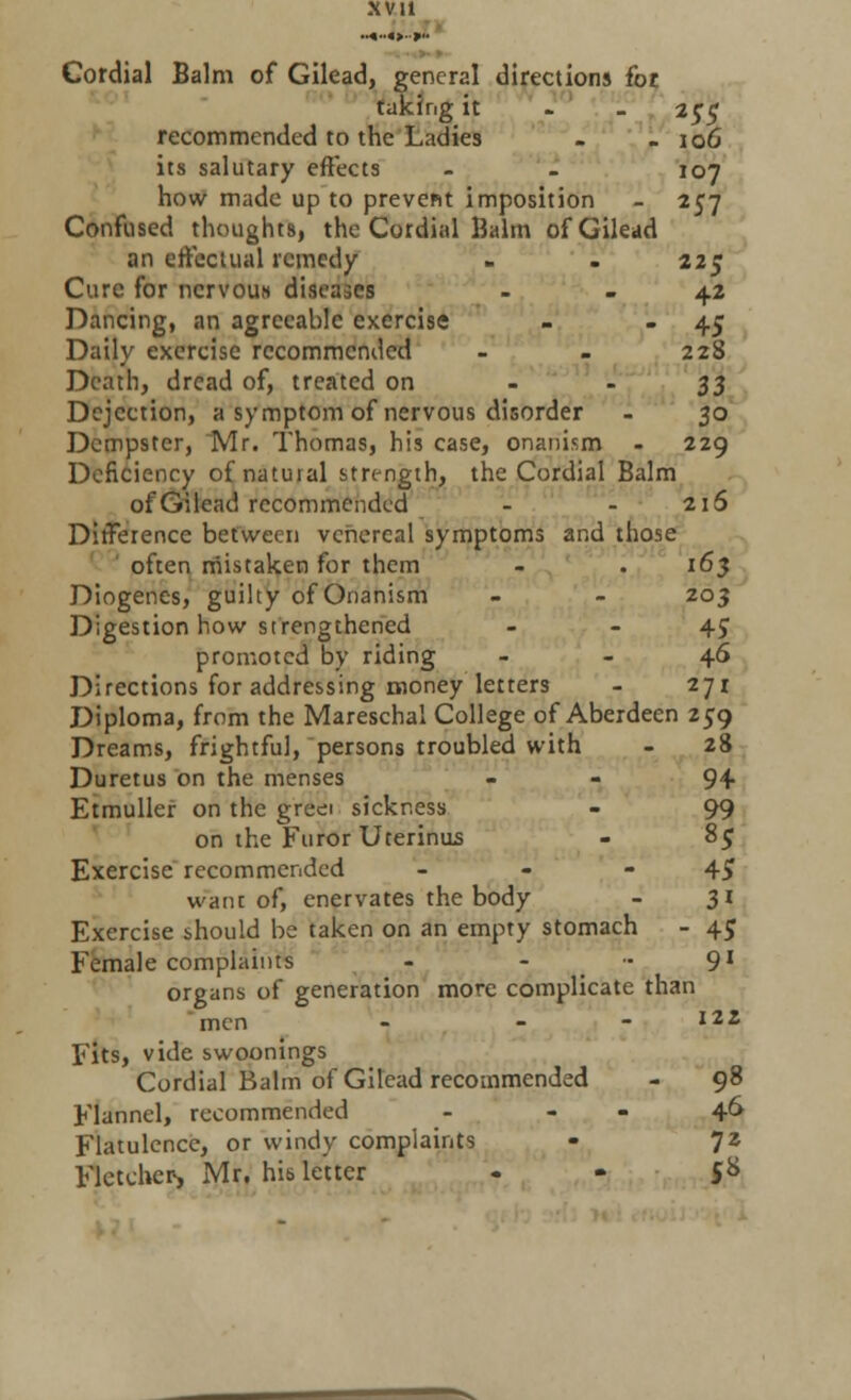 Cordial Balm of Gilead, general directions for. taking it i$$ recommended to the Ladies - - 10G its salutary effects - - 107 how made up to prevent imposition - 257 Confused thoughts, the Cordial Balm of Gilead an effectual remedy - . 225 Cure for nervous diseases 42 Dancing, an agreeable exercise - - 4> Daily exercise recommended - - 228 Death, dread of, treated on ..■$■$ Dejection, a symptom of nervous disorder - 30 Dempster, Mr. Thomas, his case, onanism - 229 Deficiency ofnatuial strength, the Cordial Balm of Gilead recommended - - 216 Difference between venereal symptoms and those often mistaken for them - . 163 Diogenes, guilty of Onanism - - 203 Digestion how strengthened - - 4c promoted by riding 46 Directions for addressing money letters - 271 Diploma, from the Mareschal College of Aberdeen 259 Dreams, frightful, persons troubled with - 28 Duretus on the menses - - 94 Etmuller on the greei sickness - 99 on the Furor Uterinus - 85 Exercise recommended - - - 4£ want of, enervates the body - 31 Exercise should be taken on an empty stomach - 45 Female complaints - - .91 organs of generation more complicate than men - - - I22 Fits, vide swoonings Cordial Balm of Gilead recommended - 98 Flannel, recommended - - 46 Flatulence, or windy complaints • 72 Fletcher, Mr. his letter $*>