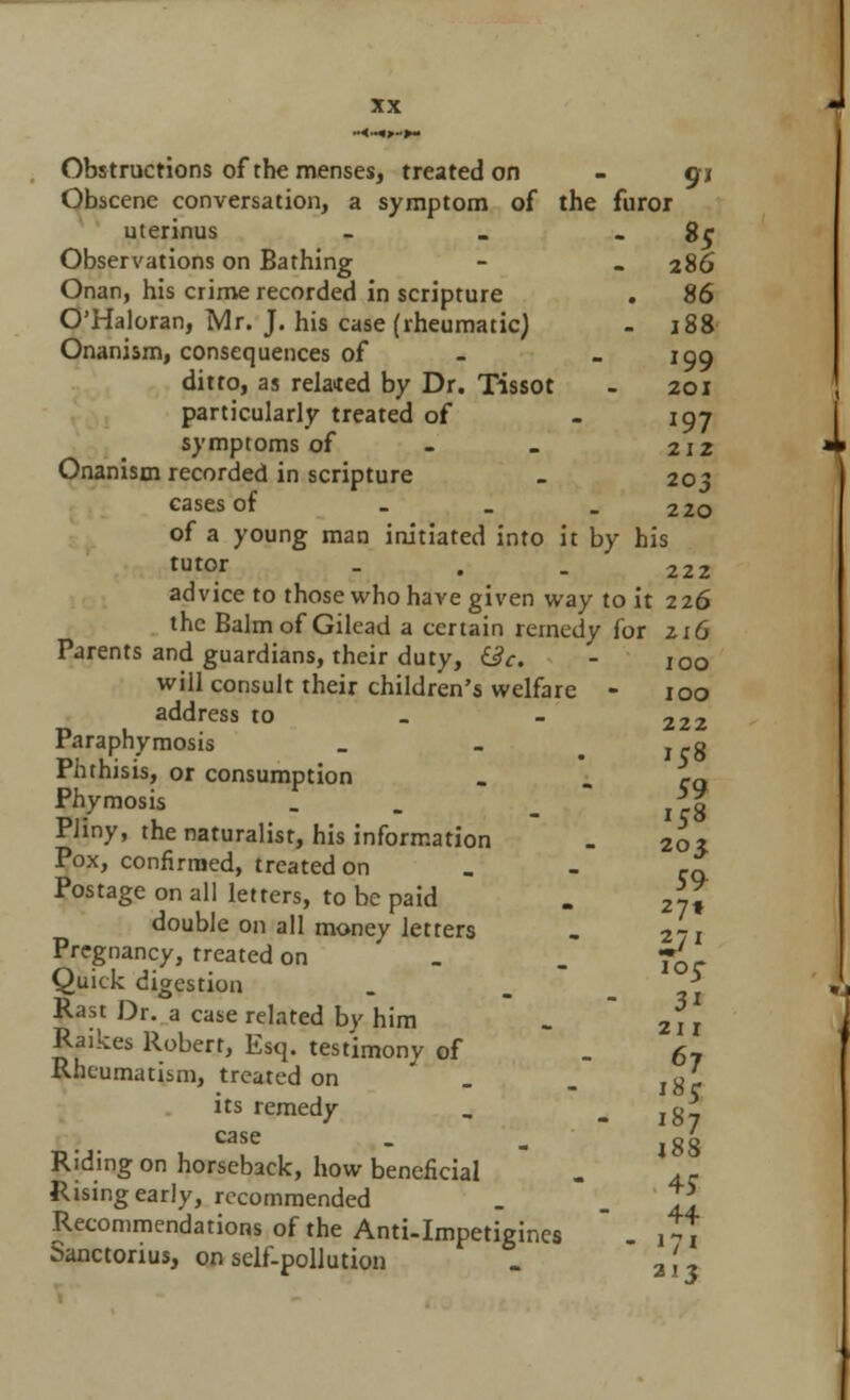 Obstructions of the menses, treated on - gj Obscene conversation, a symptom of the furor uterinus - . - 8c Observations on Bathing - . 286 Onan, his crime recorded in scripture . 86 O'Haloran, Mr. J. his case (rheumatic) . 188 Onanism, consequences of - -199 ditto, as related by Dr. Tissot - 201 particularly treated of - 197 symptoms of - - 212 Onanism recorded in scripture > 203 cases of _ _ - 220 of a young man initiated into it by his tutor - . . 222 advice to those who have given way to it 226 the Balm of Gilead a certain remedy for zi6 Parents and guardians, their duty, &c. - 100 will consult their children's welfare - 100 address to _ - 222 Paraphymosis _ - icg Phthisis, or consumption - - eg Phymosis . . _ *g Pliny, the naturalist, his information . 20j Pox, confirmed, treated on Cq Postage on all letters, to be paid . 2-Z double on all money letters . 271 Pregnancy, treated on _ _ -£-. Quick digestion . * Rast Dr. a case related by him . 2II Raikes Robert, Esq. testimony of . 67 Rheumatism, treated on . . l8l its remedy _ - 187 case . „ |g£ Riding on horseback, how beneficial Rising early, recommended Recommendations of the Anti-Impetigines  . it7 Sanctorius, on self-pollution . a'