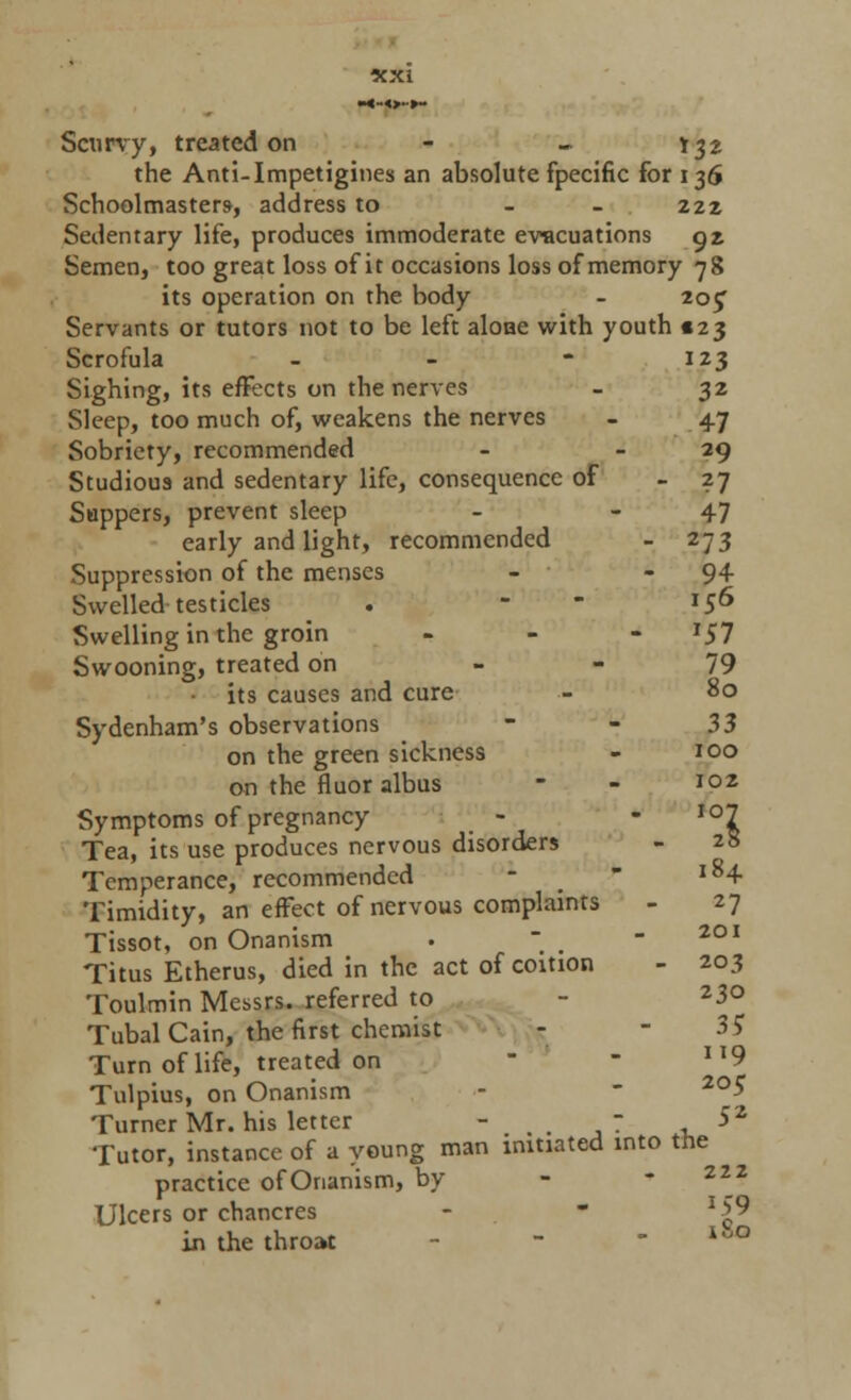 Scurvy, treated on - - Y32 the Anti-Impetigines an absolute fpecific for 136 Schoolmasters, address to - - 222 Sedentary life, produces immoderate evacuations 92 Semen, too great loss of it occasions loss of memory 78 its operation on the body - 205 Servants or tutors not to be left aloae with youth 123 Scrofula - - - 123 Sighing, its effects on the nerves - 32 Sleep, too much of, weakens the nerves - 47 Sobriety, recommended - - 29 Studious and sedentary life, consequence of - 27 Suppers, prevent sleep - - 47 early and light, recommended - 273 Suppression of the menses - - 94- Swelled testicles . - 156 Swelling in the groin - 57 Swooning, treated on 79 its causes and cure •- 80 Sydenham's observations - - 33 on the green sickness - 100 on the fluor albus - - 102 Symptoms of pregnancy - - io7 Tea, its use produces nervous disorders - 28 Temperance, recommended *  l84 Timidity, an effect of nervous complaints - 27 Tissot, on Onanism .  < - 2QI Titus Etherus, died in the act of coition - 203 Toulmin Messrs. referred to - 23° Tubal Cain, the first chemist - - 35 Turn of life, treated on - Il9 Tulpius, on Onanism -  2°5 Turner Mr. his letter - . ,~ , *2 Tutor, instance of a young man initiated into the practice of Onanism, by Ulcers or chancres - - lS9 in the throat - - lu°