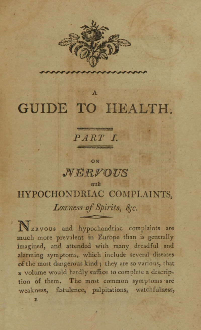 PART I. ON JVERrOUS flUtJ HYPOCHONDRIAC COMPLAINTS, Lawness of Spirits, §c. JLxI ervous and hypochondriac complaints are much more prevalent in Europe than is generally imagined, and attended with many dreadful and alarming symptoms, which include several diseases of the most dangerous kind ; they are so various, that a volume would hardly suffice to complete a descrip- tion of them. The- most common symptoms are weakness, flatulence, palpitations, watchfulness, B