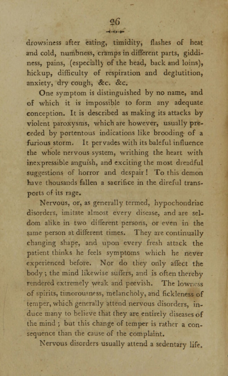 drowsiness after eating, timidity, flashes of heat and cold, numbness, cramps in different parts, giddi- ness, pains, (especiall) of the head, back and loins), hickup, difficulty of respiration and deglutition, anxiety, dry cough, &c. &c. One symptom is distinguished by no name, and of which it is impossible to form any adequate conception. It is described as making its attacks by violent paroxysms, which are however, usually pre- ceded by portentous indications like brooding- of a furious storm. It pervades with its baleful influence the whole nervous system, writhing the heart with inexpressible anguish, and exciting the most dreadful suggestions of horror and despair ! To this demon have thousands fallen a sacrifice in the direful trans- ports of its rage. Nervous, or, as generally termed, hypochondriac disorders, imitate almost every disease, and are sel- dom alike in two different persons, or even in the same person at different times. They are continually changing shape, and upon every fresh attack the patient thinks he feels symptoms which he never experienced before. Nor do they only affect the body ; the mind likewise suffers, and is often thereby rendered extremely weak and peevish. The lowness of spirits, timorou5nf ss, melancholy, and fickleness of temper, which generally attend nervous disorders, in- duce many to believe that they are entirely diseases of the mind ; but this change of temper is rather a con- sequence than the cause of the complaint. Nervous disorders usually attend a sedentary life.