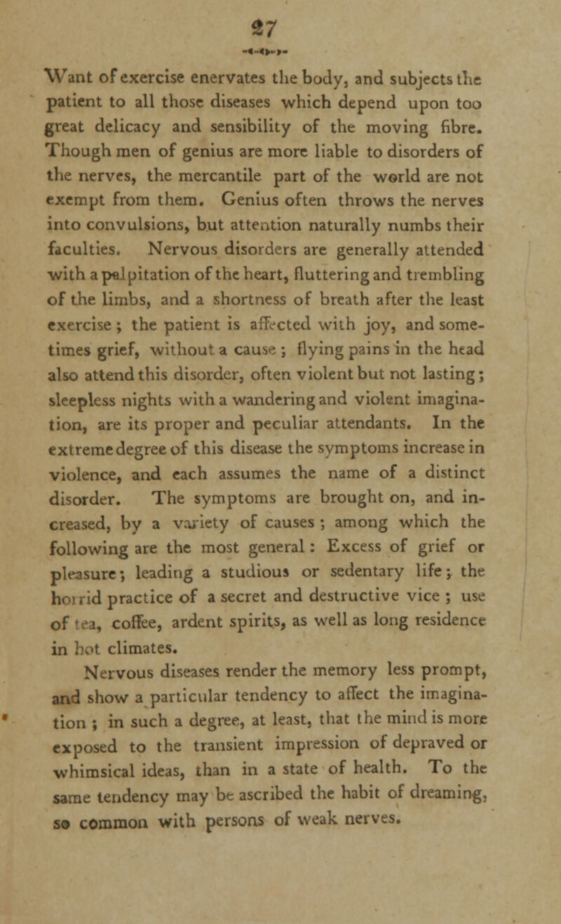 ■.«..<>.,. Want of exercise enervates the body, and subjects the patient to all those diseases which depend upon too great delicacy and sensibility of the moving fibre. Though men of genius are more liable to disorders of the nerves, the mercantile part of the world are not exempt from them. Genius often throws the nerves into convulsions, but attention naturally numbs their faculties. Nervous disorders are generally attended with a pel pitation of the heart, fluttering and trembling of the limbs, and a shortness of breath after the least exercise ; the patient is affected with joy, and some- times grief, without a cause ; flying pains in the htad also attend this disorder, often violent but not lasting; sleepless nights with a wandering and violent imagina- tion, are its proper and peculiar attendants. In the extreme degree of this disease the symptoms increase in violence, and each assumes the name of a distinct disorder. The symptoms are brought on, and in- creased, by a variety of causes ; among which the following are the most general: Excess of grief or pleasure; leading a studious or sedentary life; the horrid practice of a secret and destructive vice ; use of tea, coffee, ardent spirits, as well as long residence in hot climates. Nervous diseases render the memory less prompt, and show a particular tendency to affect the imagina- tion ; in such a degree, at least, that the mind is more exposed to the transient impression of depraved or whimsical ideas, than in a state of health. To the same tendency may be ascribed the habit of dreaming, so common with persons of weak nerves.