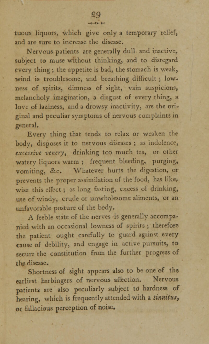 -«•■«>• ►•• tuous liquors, which give only a temporary relief, and are sure to increase the disease. Nervous patients are generally dull and inactive;, subject to muse without thinking, and to disregard every thing ; the appetite is bad, the stomach is weak, wind is troublesome, and breathing difficult ; low- ness of spirits, dimness of sight, vain suspicions, melancholy imagination, a disgust of every thing, a love of laziness, and a drowsy inactivity, are the ori- ginal and peculiar symptoms of nervous complaints in general. Every thing that tends to relax or weaken the body, disposes it to nervous diseases ; as indolence, excessive venery, drinking too much tea, or other watery liquors warm ; frequent bleeding, purging, vomiting, &c. Whatever hurts the digestion, or prevents the proper assimilation of the food, has liker wise this effect ; as long fasting, excess of drinking, use of windy, crude or unwholesome aliments, or an unfavorable posture of the body. A feeble state of the nerves is generally accompa- nied with an occasional lowness of spirits ; therefore the patient ought carefully to guard against every cause of debility, and engage in active pursuits, to secure the constitution from the further progress of thp disease. Shortness of sight appears also to be one of the earliest harbingers of nervous affection. Nervous patients are also peculiarly subject td hardness of hearing, which is frequently attended with a tinnitus, ox fallacious perception of noise.