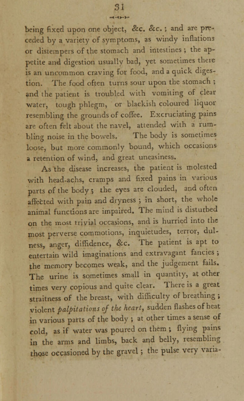 being fixed upon one object, &c. &c. ; and are pre- ceded by a variety of symptoms, as windy inflations or distempers of the stomach and intestines; the ap- petite and digestion usually bad, yet sometimes there is an uncommon craving for food, and a quick diges- tion. The food often turns sour upon the stomach ; and the patient is troubled with vomiting of clear water, tough phlegm, or blackish coloured liquor resembling the grounds of coffee. Excruciating pains are often felt about the navel, attended with a rum- bling noise in the bowels. The body is sometimes loose, but more commonly bound, which occasions a retention of wind, and great uneasiness. As the disease increases, the patient is molested with head-achs, cramps and fixed pains in various parts of the body 5 the eyes are clouded, and often affected with pain and dryness ; in short, the whole animal functions are impaired. The mind is disturbed on the most trivial occasions, and is hurried into the most perverse commotions, inquietudes, terror, dul- ness, anger, diffidence, &c. The patient is apt to entertain wild imaginations and extravagant fancies ; the memory becomes weak, and the judgement fails. The urine is sometimes small in quantity, at other times very copious and quite clear. There is a great straitness of the breast, with difficulty of breathing ; violent palpitations of the heart, sudden flashes of heat in various parts of the body ; at other times a sense of cold, as if water was poured on them ; flying pains in the arms and limbs, back and belly, resembling those occasioned by the gravel; the pulse very varia-