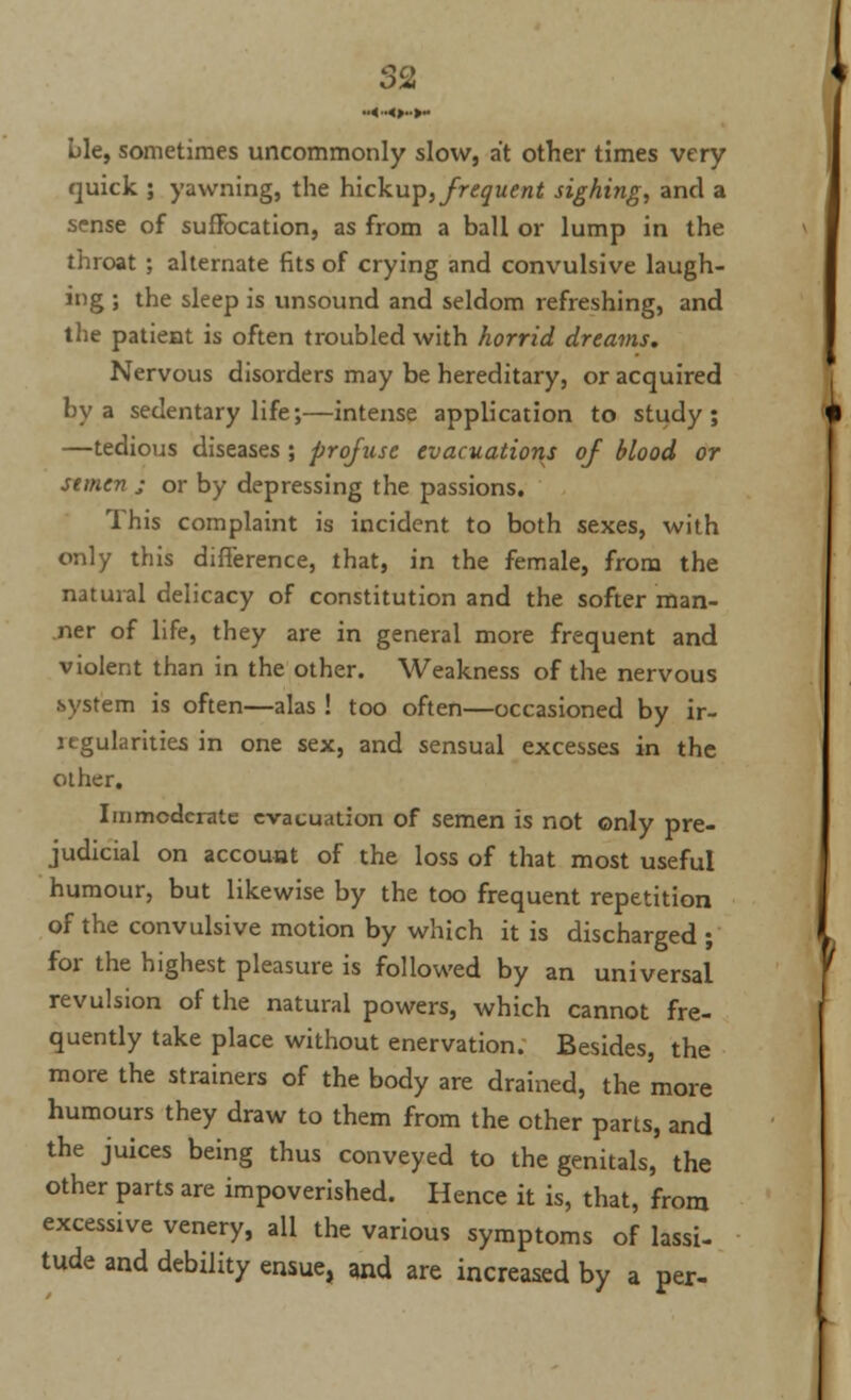 Lie, sometimes uncommonly slow, at other times very quick ; yawning, the hickup, frequent sighing, and a sense of suffocation, as from a ball or lump in the throat ; alternate fits of crying and convulsive laugh- ing ; the sleep is unsound and seldom refreshing, and the patient is often troubled with horrid dreams. Nervous disorders may be hereditary, or acquired by a sedentary life;—intense application to study; —tedious diseases; profuse evacuations of blood or semen ; or by depressing the passions. This complaint is incident to both sexes, with only this difference, that, in the female, from the natural delicacy of constitution and the softer man- ner of life, they are in general more frequent and violent than in the other. Weakness of the nervous system is often—alas ! too often—occasioned by ir- regularities in one sex, and sensual excesses in the other. Immoderate evacuation of semen is not only pre- judicial on account of the loss of that most useful humour, but likewise by the too frequent repetition of the convulsive motion by which it is discharged ; for the highest pleasure is followed by an universal revulsion of the natural powers, which cannot fre- quently take place without enervation. Besides, the more the strainers of the body are drained, the more humours they draw to them from the other parts, and the juices being thus conveyed to the genitals, the other parts are impoverished. Hence it is, that, from excessive venery, all the various symptoms of lassi- tude and debility ensue, and are increased by a per-