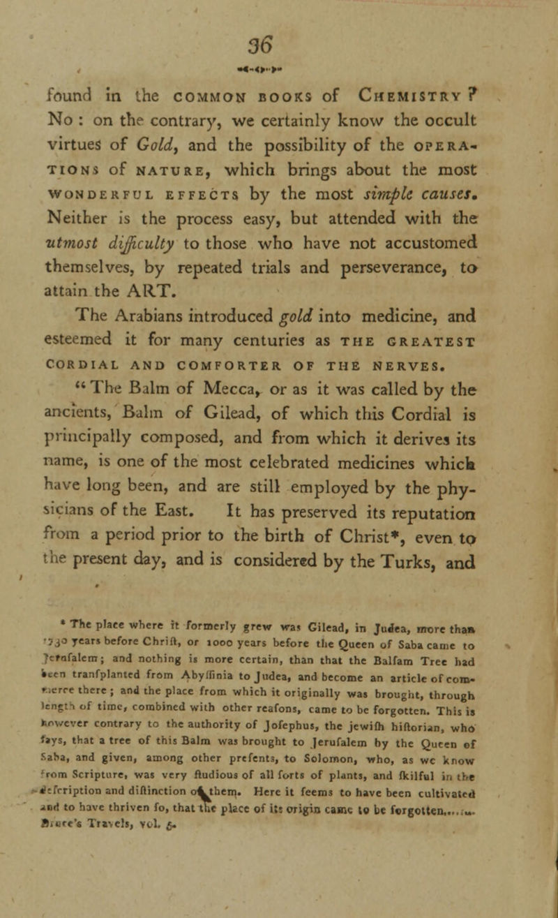 found in the common books of Chemistry ? No : on the contrary, we certainly know the occult virtues of Gold, and the possibility of the opera- tions of nature, which brings about the most wonderful effects by the most simple causes. Neither is the process easy, but attended with the utmost difficulty to those who have not accustomed themselves, by repeated trials and perseverance, to attain the ART. The Arabians introduced gold into medicine, and esteemed it for many centuries as the greatest cordial and comforter of the nerves.  The Balm of Mecca, or as it was called by the ancients, Balm of Gilead, of which this Cordial is principally composed, and from which it derives its name, is one of the most celebrated medicines whick have long been, and are still employed by the phy- sicians of the East. It has preserved its reputation from a period prior to the birth of Christ*, even tQ the present day, and is considered by the Turks, and » The plate where it formerly grew was Gilead, in Judea, nrore than •7 jo yea« before Chrift, or 1000 years before the Queen of Saba came to vrnfalcm; and nothing is more certain, than that the Balfam Tree had •ten tranfplanted from Abyffinia tojudea, and become an article of coro- laern there; and the place from which it originally was brought, through of time, combined with other reafons, came to be forgotten. This ij However contrary to the authority of Jofephus, the jewifh hiftorian, who fays, that a tree of this Balm was brought to Jerufalem by the Queen of Saba, and given, among other prefents, to Solomon, -who, as wc know 'mm Scripture, was very ftudious of all forts of plants, and fkilful in the «l:frription and diflinction o^them. Here it feems to have been cultivated and to have thriven fo, that the place of its origin came to be forgotten,...,... Bittre'c Tra>els, vol. 4.