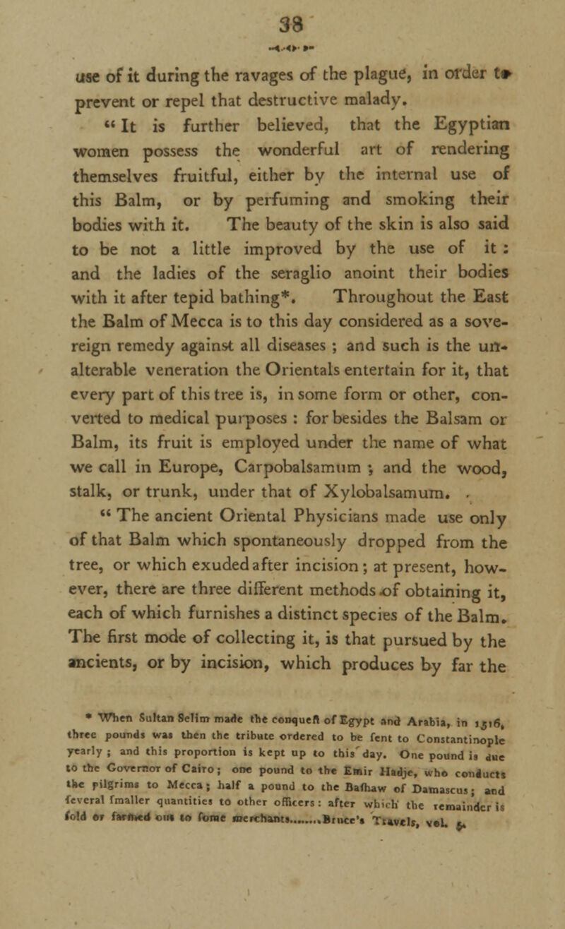 use of it during the ravages of the plague, in order t» prevent or repel that destructive malady.  It is further believed, that the Egyptian women possess the wonderful art of rendering themselves fruitful, either by the internal use of this Balm, or by perfuming and smoking their bodies with it. The beauty of the skin is also said to be not a little improved by the use of it : and the ladies of the seraglio anoint their bodies with it after tepid bathing*. Throughout the East the Balm of Mecca is to this day considered as a sove- reign remedy against all diseases ; and such is the un- alterable veneration the Orientals entertain for it, that every part of this tree is, in some form or other, con- verted to medical purposes : for besides the Balsam or Balm, its fruit is employed under the name of what we call in Europe, Carpobalsamum •, and the wood, stalk, or trunk, under that of Xylobalsamum. .  The ancient Oriental Physicians made use only of that Balm which spontaneously dropped from the tree, or which exuded after incision ; at present, how- ever, there are three different methods of obtaining it, each of which furnishes a distinct species of the Balm. The first mode of collecting it, is that pursued by the ancients, or by incision, which produces by far the • When Sultan Selim made the couqueft of Egypt and Arabia, in ijirj, three pounds wa« then the tribute ordered to be fent to Constantinople yearly; and this proportion is kept up to this'day. One pound is due to the Governor of Cairo ; one pound to the Emir Hadje, who conducts the pilgrim, to Mecca; half a pound to the Bafhaw of Damascus; and feveral fmaller quantities to other officers: after which the remainder is fold er farmed on* to forae merchants Bnice's Ttwelt, veU *,