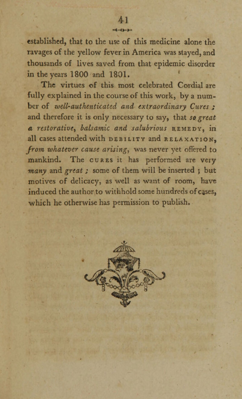 established, that to the use of this medicine alone the ravages of the yellow fever in America was stayed, and thousands of lives saved from that epidemic disorder in the years 1800 and 1801. The virtues of this most celebrated Cordial are fully explained in the course of this work, by a num- ber of well-authenticated and extraordinary Cures ; and therefore it is only necessary to say, that so great a restorative^ balsamic and salubrious remedy, in all cases attended with debility and relaxation, from whatever cause arising, was never yet offered to mankind. The cures it has performed are very many and great ; some of them will be inserted ; but motives of delicacy, as well as want of room, have induced the author to withhold some hundreds of cases, which he otherwise has permission to publish.