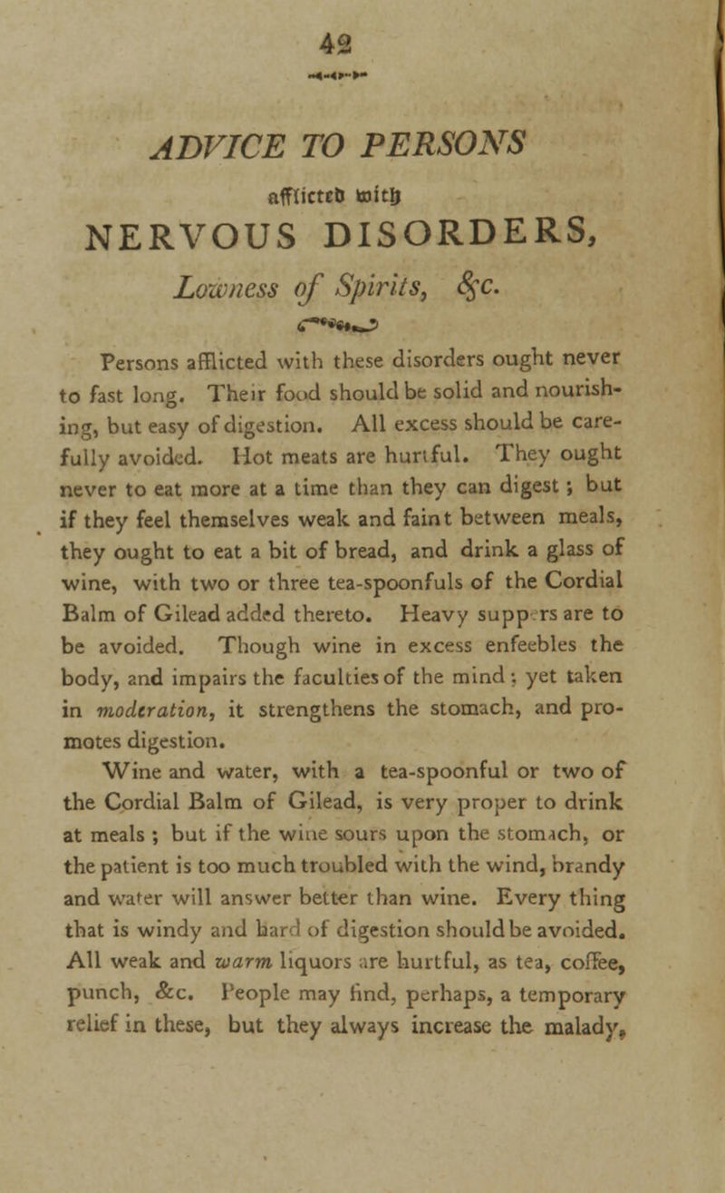 ADVICE TO PERSONS afflicteb toitlj NERVOUS DISORDERS, Lowness of Spirits, 8$c. Persons afflicted with these disorders ought never to fast long. Their food should be solid and nourish- ing, but easy of digestion. All excess should be care- fully avoided. Hot meats are hurtful. They ought never to eat more at a time than they can digest; but if they feel themselves weak and faint between meals, they ought to eat a bit of bread, and drink a glass of wine, with two or three tea-spoonfuls of the Cordial Balm of Gilead added thereto. Heavy supp rs are to be avoided. Though wine in excess enfeebles the body, and impairs the faculties of the mind; yet taken in moderation, it strengthens the stomach, and pro- motes digestion. Wine and water, with a tea-spoonful or two of the Cordial Balm of Gilead, is very proper to drink at meals ; but if the wine sours upon the stomach, or the patient is too much troubled with the wind, brandy and water will answer better than wine. Every thing that is windy and hard of digestion should be avoided. All weak and warm liquors are hurtful, as tea, coffee, punch, &c. People may hnd, perhaps, a temporary relief in these, but they always increase the malady,