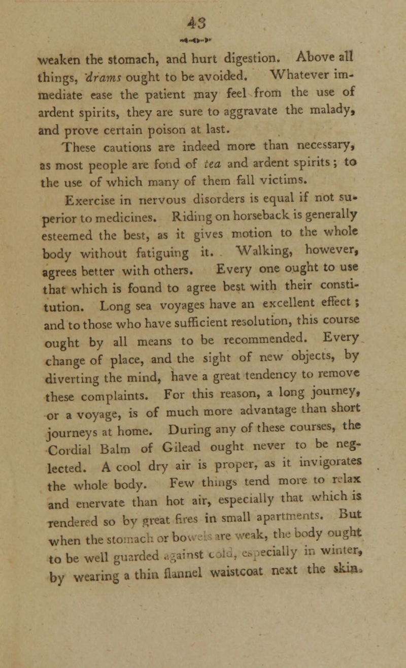 weaken the stomach, and hurt digestion. Ahove all things, drams ought to be avoided. Whatever im- mediate ease the patient may feel from the use of ardent spirits, they are sure to aggravate the malady, and prove certain poison at last. These cautions are indeed more than necessary, as most people are fond of tea and ardent spirits; to the use of which many of them fall victims. Exercise in nervous disorders is equal if not su- perior to medicines. Riding on horseback is generally esteemed the best, as it gives motion to the whole body without fatiguing it. Walking, however, agrees better with others. Every one ought to use that which is found to agree best with their consti- tution. Long sea voyages have an excellent effect ; and to those who have sufficient resolution, this course ought by all means to be recommended. Every change of place, and the sight of new objects, by diverting the mind, have a great tendency to remove these complaints. For this reason, a long journey, or a voyage, is of much more advantage than short journeys at home. During any of these courses, the Cordial Balm of Gilead ought never to be neg- lected. A cool dry air is proper, as it invigorates the whole, body. Few things tend more to relax and enervate than hot air, especially that which is rendered so bv f>reat fires in small apartments. But when the stomach or bo ™k, the body ought to be well guarded against c cklly m winter, by wearing a thin flannel waistcoat next the skin,