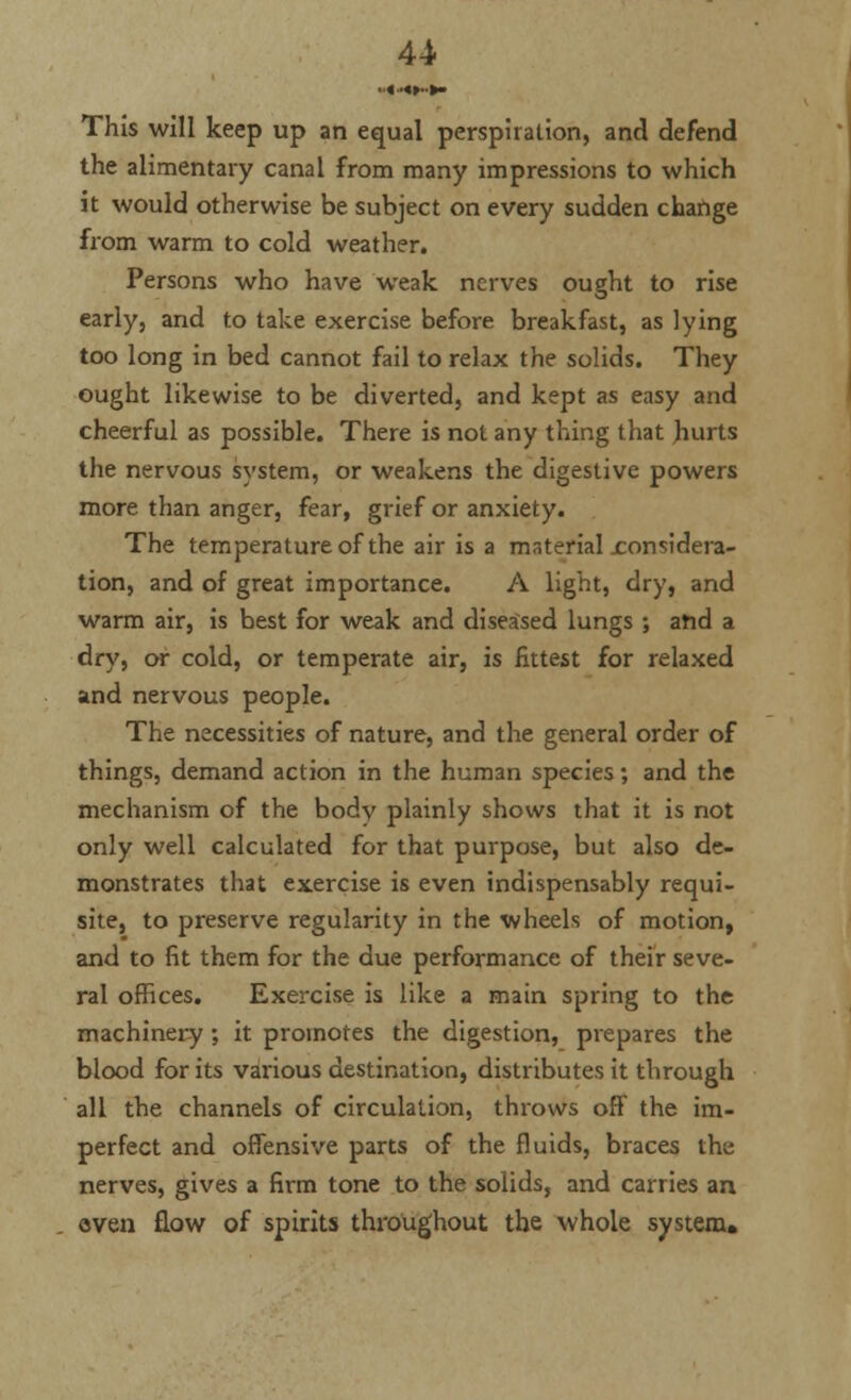 u This will keep up an equal perspiration, and defend the alimentary canal from many impressions to which it would otherwise be subject on every sudden change from warm to cold weather. Persons who have weak nerves ought to rise early, and to take exercise before breakfast, as lying too long in bed cannot fail to relax the solids. They ought likewise to be diverted, and kept as easy and cheerful as possible. There is not any thing that hurts the nervous system, or weakens the digestive powers more than anger, fear, grief or anxiety. The temperature of the air is a material considera- tion, and of great importance. A light, dry, and warm air, is best for weak and diseased lungs ; and a dry, or cold, or temperate air, is fittest for relaxed and nervous people. The necessities of nature, and the general order of things, demand action in the human species; and the mechanism of the body plainly shows that it is not only well calculated for that purpose, but also de- monstrates that exercise is even indispensably requi- site, to preserve regularity in the wheels of motion, and to fit them for the due performance of their seve- ral offices. Exercise is like a main spring to the machinery ; it promotes the digestion, prepares the blood for its various destination, distributes it through all the channels of circulation, throws off the im- perfect and offensive parts of the fluids, braces the nerves, gives a firm tone to the solids, and carries an . oven flow of spirits throughout the whole system.