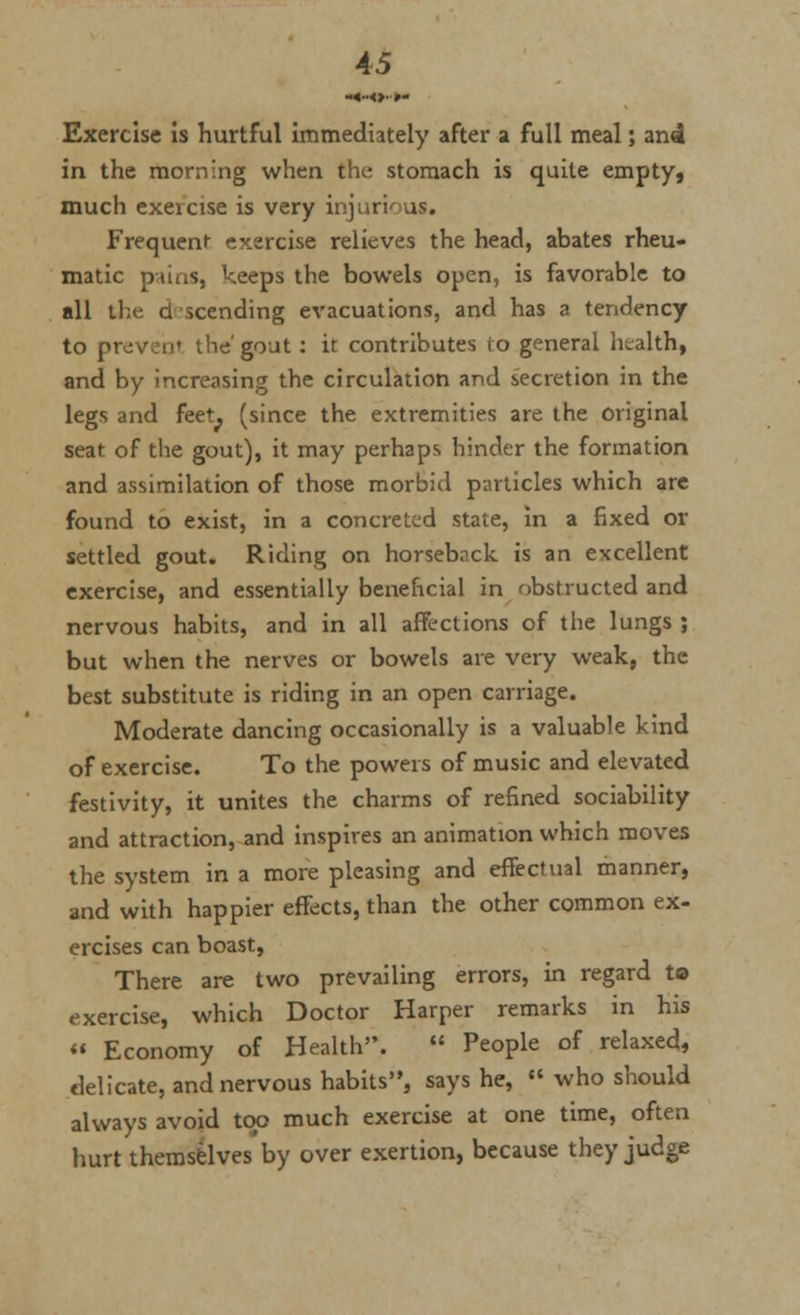Exercise is hurtful immediately after a full meal; an4 in the morning when the; stomach is quite empty, much exeicise is very injurious* Frequent exercise relieves the head, abates rheu- matic pains, keeps the bowels open, is favorable to all the descending evacuations, and has a tendency to proven' the' gout: it contributes to general health, and by increasing the circulation and secretion in the legs and feet^ (since the extremities are the original seat of the gout), it may perhaps hinder the formation and assimilation of those morbid particles which are found to exist, in a concreted state, in a fixed or settled gout. Riding on horseback is an excellent exercise, and essentially beneficial in obstructed and nervous habits, and in all affections of the lungs ; but when the nerves or bowels are very weak, the best substitute is riding in an open carriage. Moderate dancing occasionally is a valuable kind of exercise. To the powers of music and elevated festivity, it unites the charms of refined sociability and attraction, and inspires an animation which moves the system in a more pleasing and effectual manner, and with happier effects, than the other common ex- ercises can boast, There are two prevailing errors, in regard to exercise, which Doctor Harper remarks in his « Economy of Health.  People of relaxed, delicate, and nervous habits, says he,  who should always avoid too much exercise at one time, often hurt themselves by over exertion, because they judge