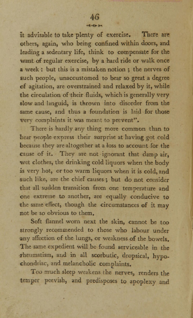 It advisable to take plenty of exercise. There are others, again, who being confined within doors, and leading a sedentary life, think to compensate for the want of regular exercise, by a hard ride or walk once a week : but this is a mistaken notion ; the nerves of such people, unaccustomed to bear so great a degree of agitation, are overstrained and relaxed by it, while the circulation of their fluids, which is generally very slow and languid, is thrown into disorder from the same cause, and thus a foundation is laid for those very complaints it was meant to prevent. There is hardly any thing more common than to bear people express their surprise at having got cold because they are altogether at a loss to account for the cause of it. They are not ignorant that damp air, wet clothes, the drinking cold liquors when the body is very hot, or too warm liquors when it is cold, and such like, are the chief causes ; but do not consider that all sudden transition from one temperature and one extreme to another, are equally conducive to the same effect, though the circumstances of it may not be so obvious to them. Soft flannel worn next the skin, cannot be too strongly recommended to those who labour under any affection of the lungs, or weakness of the bowels. The same expedient will be found serviceable in the •rheumatism, and in all scorbutic, dropsical, hypo- chondriac, and melancholic complaints. Too much sleep weakens the nerves, renders the temper peevish, and predisposes to apoplexy and