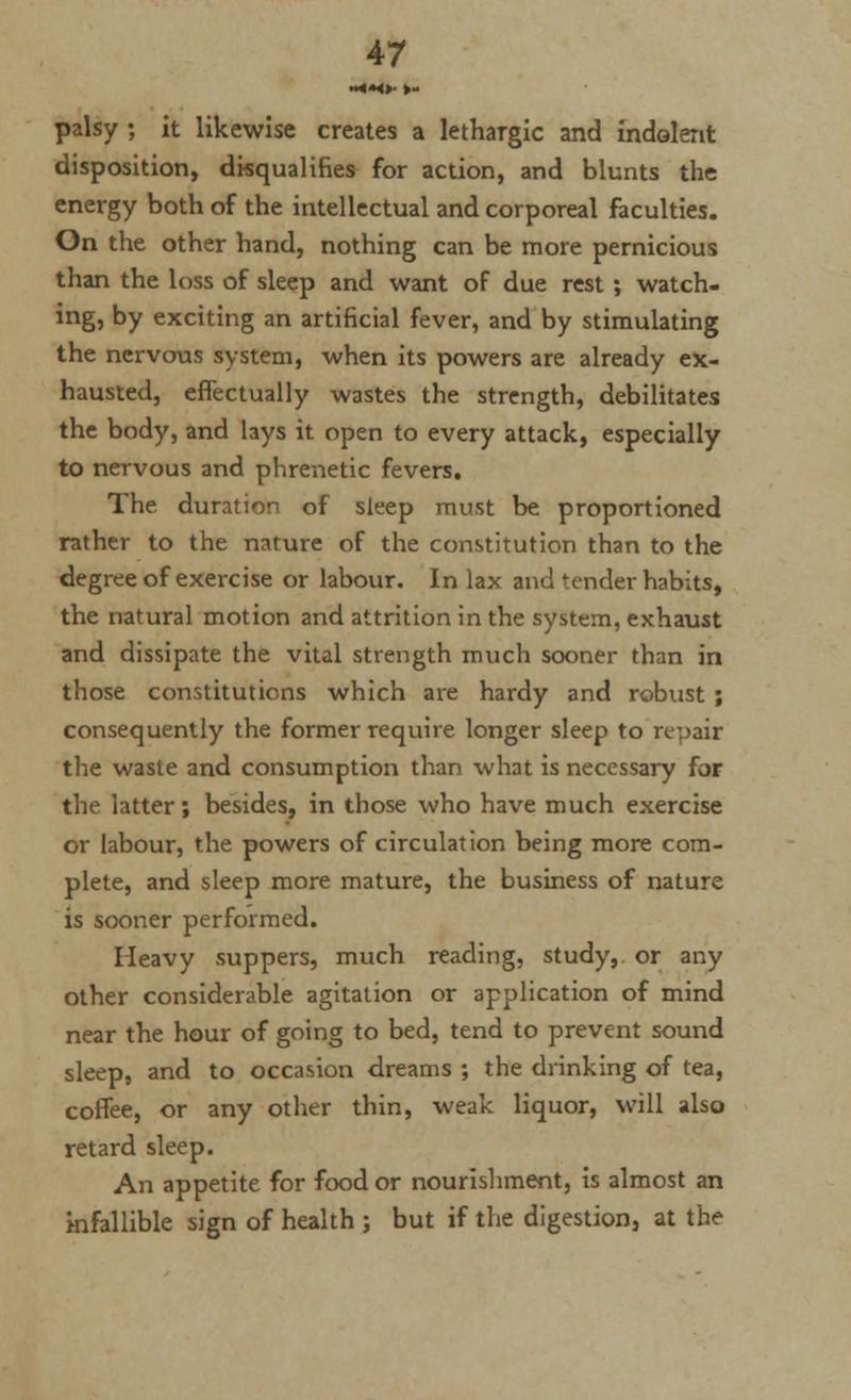 palsy ; it likewise creates a lethargic and indolent disposition, disqualifies for action, and blunts the energy both of the intellectual and corporeal faculties. On the other hand, nothing can be more pernicious than the loss of sleep and want of due rest ; watch- ing, by exciting an artificial fever, and by stimulating the nervous system, when its powers are already ex- hausted, effectually wastes the strength, debilitates the body, and lays it open to every attack, especially to nervous and phrenetic fevers. The duration of sleep must be proportioned rather to the nature of the constitution than to the degree of exercise or labour. In lax and tender habits, the natural motion and attrition in the system, exhaust and dissipate the vital strength much sooner than in those constitutions which are hardy and robust ; consequently the former require longer sleep to repair the waste and consumption than what is necessary for the latter; besides, in those who have much exercise or labour, the powers of circulation being more com- plete, and sleep more mature, the business of nature is sooner performed. Heavy suppers, much reading, study, or any other considerable agitation or application of mind near the hour of going to bed, tend to prevent sound sleep, and to occasion dreams ; the drinking of tea, coffee, or any other thin, weak liquor, will also retard sleep. An appetite for food or nourishment, is almost an infallible sign of health ; but if the digestion, at the