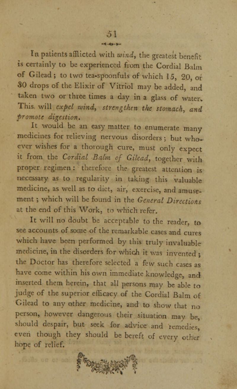 61 In patients afflicted with wind, the greatest benefit is certainly to be experienced from the Cordial Balm of Gilead; to two tea-spoonfuls of which 15, 20, or 30 drops of the Elixir of Vitriol may be added, and taken two or three times a day in a glass of water. This, will expel wind, strengthen the stomach, and promote digestion. It would be an easy matter to enumerate many medicines for relieving nervous disorders ; but who- ever wishes for a thorough cure, must only expect it from the Cordial Balm cf Gilead, together with proper regimen : therefore the greatest attention is necessary as to regularity in taking this valuable medicine, as well as to diet, air, exercise, and amuse- ment ; which will be found in the General Directions at the end of this Work, to which refer. It will no doubt be acceptable to the reader, to see accounts of some of the remarkable cases and cures which have been performed by this truly invaluable medicine, in the disorders for which it was invented • the Doctor has therefore selected a few such cases as have come within his own immediate knowledge, and inserted them herein, that all persons may be able to judge of the superior efficacy of the Cordial Balm of Gilead to any other medicine, and to show that no person, however dangerous their situation may be, should despair, but seek for advice and remedies, even though they should be bereft of every other hope of relief. 7 ^^f^\ ■'.