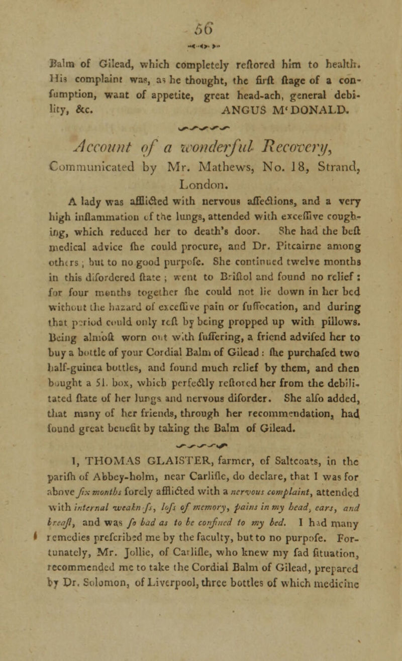 M> Balm of Gilead, which completely reftorcd him to health. Hii complaint was, a, he thought, the firft ftage of a con- fumption, want of appetite, great head-ach, general debi- lity, &c. ANGUS M'DONALD. Account of a icontkrful Recovery, Communicated by Mr. Mathews, No. 18, Strand, London. A lady was afflicted with nervous affections, and a very high inflammation cf the lungs, attended with exceffive cough- ing, which reduced her to death's door. She had the befl medical advice fhe could procure, and Dr. Pitcairne among othtrs, but to no good purpofe. She continued twelve months in this disordered (late ; went to Briftol and found no relief : fir four months together fhe could not lie down in her bed without the hazard of ej.cefDve pain or fufibcation, and during that p.riod could only rcfl by being propped up with pillows. Being alnioft worn out with fullering, a friend advifed her to buy a buttle of your Cordial Balm of Gilead : fhe purchafed two half-guinea bottles, and found much relief by them, and then bought a 51. box, which perfectly rcftoicdher from the debili- tated ftate of her lungs and nervous diforder. She alfo added, that many of her friends, through her recommendation, had found great benefit by taking the Balm of Gilead. 1, THOMAS GLA1STER, farmer, of Saltcoats, in the parifh of Abbey-holm, near CarJinc, do declare, that I was for above fix months forely afflicted with a nervous complaint, attended with internal •weairrfs, lofs of memory, pains in my bead., ears, and Ireaf, and was fo bad as to be confined to my bed. I hid many • remedies prefcribid me by the faculty, but to no purpafe. For- tunately, Mr. Jollie, of Catlifle, who knew my fad fituation, recommended me to take the Cordial Balm of Gilead, prepared by Dr. Solomon, of Liverpool, three bottles of which medicine