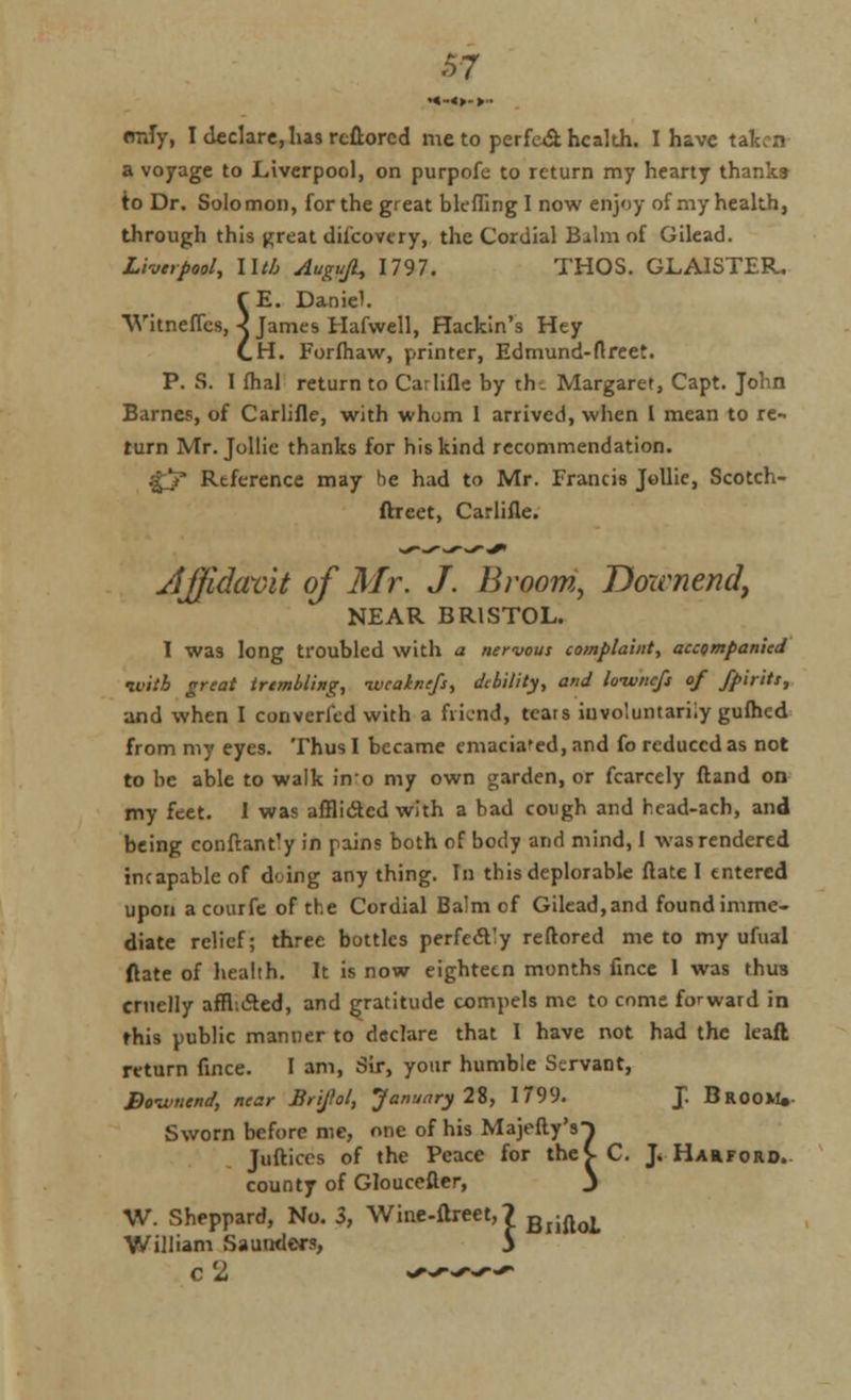 emTy, I declare, has rcflorcd me to perfect health. I have taken a voyage to Liverpool, on purpofe to return my hearty thanks to Dr. Solomon, for the great bleffing I now enjoy of my health, through this great difcovery, the Cordial Balm of Gilead. Liverpool, llt/j Auguji, 1797. THOS. GLAISTER, f E. Daniel. Witneffcs, ■< James Harwell, Hackin's Hey C.H. Forfhaw, printer, Edmund-ftreet. P. S. I fhal return to Carlifle by the Margaret, Capt. John Barnes, of Carlifle, with whom 1 arrived, when I mean to re- turn Mr. Jollie thanks for his kind recommendation. gj Reference may he had to Mr. Francis Jollie, Scotch- ftreet, Carlifle. Affidavit of Mr. J. Broom, Downend, NEAR BRISTOL. I was long troubled with a nervous complaint, accompanied luitb great trembling, ivcaknefs, debility, and loivnefi of fpirits, and when I converl'ed with a friend, teats involuntarily gufhed from my eyes. Thus I became emacia'ed, and fo reduced as not to be able to walk ino my own garden, or fcarcely ftand on my feet. I was afflicted with a bad cough and head-ach, and being conftant'y in pains both of body and mind, I was rendered incapable of doing any thing. In this deplorable date I tntered upon acourfe of the Cordial Balm of Gilead,and found imme- diate relief; three bottles perfectly reftored me to my ufual ftate of health. It is now eighteen months fince 1 was thus cruelly afflicted, and gratitude compels me to come forward in this public manner to declare that I have not had the leaft return fince. I am, Sir, your humble Servant, Bo-wnend, near Brijlol, January 2%, 1799. J. Broom, Sworn before me, one of his Majefty'sT Juftices of the Peace for thev C. J. Harford. county of Gloucefter, j W. Sheppard, No. 3, Wine-flreet,? BliftoL William Saunders, 5 c 2 *>^+*r~