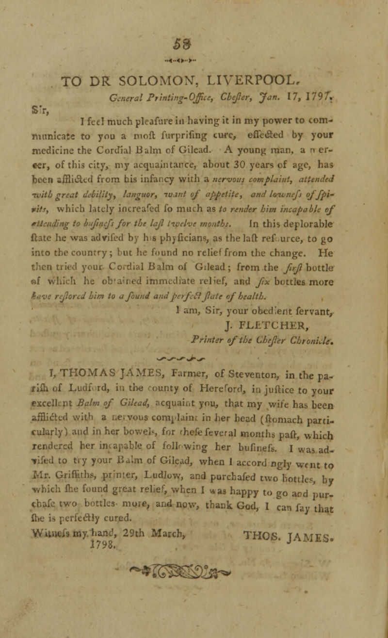 5* TO DR SOLOMO\r, LIVERPOOL, General Printing-Office, CbeJIer, Jan. 17,1797. S'r, I fed much pleafure in having it in my power to com- municate to you a mofl furprifing cure, effected by your medicine the Cordial Balm of Gilead. A young man, a n er- eer, of this city, my acquaintance, about 30 years of age, has been aiHii5Ud from his infancy with a nervous complaint, attended •tvith great debility, languor, io.mt of appetite, and loivncfs offpi- fit.r, which lately increafed fo much as to render him incapable of ig to b.fmfs for the lajl tivelve months. In this deplorable ftate he was advifed by Ins phyficians, as thelaft ref urce, to go into the country ; but he found no relief from the change. He then tried your Cordial Balm of Gilead; from the firft bottle sf which he ob'ained immediate relief, and fix buttles more ; tjiored him to a found and pcrfeft ftate of health. 1 am, Sir, your obedient fervanr, J. FLETCHER, Printer of the Chefer Chronicle. I, THOMAS JAMES, Farmer, of Steventon, in the pa- rish of Ludf rd, in the ounty of Hereford, in jufbice to your excellent Balm of Gilead, acquaint you, that my wife has been afflicted with a r.e;vous comj laini in her head (flomach parti- cularly) and in her bowel-, for thefefeveral months part, which rendered her imapable of following her bufinefs. I was ad- fifed to try your Balm of Gilead, when 1 accord ngjy wnit t0 Mr. Griffiths, printer, Ludlow, and purchafed two bottles, by which fhe found great relief, when I *as happy to go aod pur- chafc two bottles- moie, and now, thank God, 1 can fay that fhe is perfectly cured. WU.ie.is my banc', 29th March, THOS. JAMES. 1798. <^*%mw^