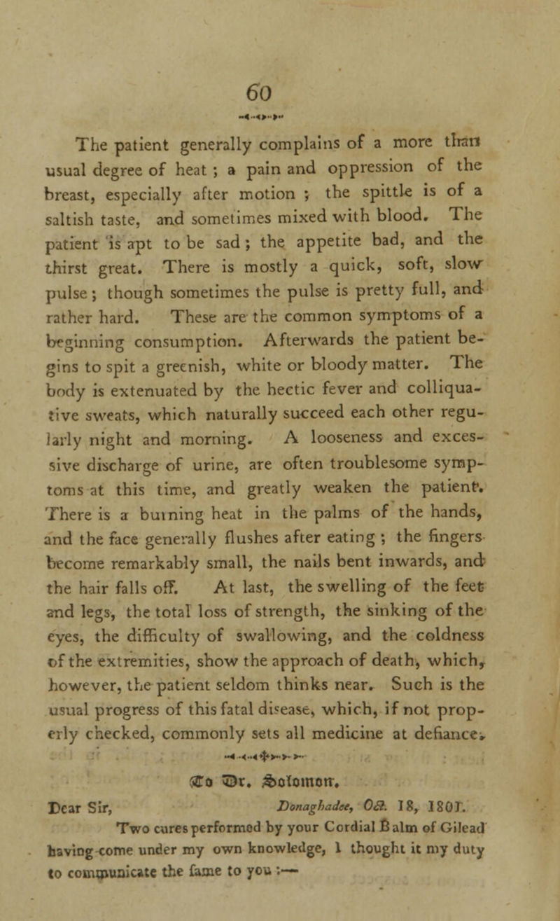 The patient generally complains of a more than usual degree of heat ; a pain and oppression of the breast, especially after motion ; the spittle is of a saltish taste, and sometimes mixed with blood. The patient is apt to be sad ; the appetite bad, and the thirst great. There is mostly a quick, soft, slow- pulse ; though sometimes the pulse is pretty full, and rather hard. These are the common symptoms of a beginning consumption. Afterwards the patient be- gins to spit a greenish, white or bloody matter. The body is extenuated by the hectic fever and colliqua- tive sweats, which naturally succeed each other regu- larly night and morning. A looseness and exces- sive discharge of urine, are often troublesome symp- toms at this time, and greatly weaken the patient-. There is a burning heat in the palms of the hands, and the face generally flushes after eating ; the fingers become remarkably small, the nails bent inwards, and the hair falls off. At last, the swelling of the feet and legs, the total loss of strength, the sinking of the eyes, the difficulty of swallowing, and the coldness of the extremities, show the approach of death, which, however, the patient seldom thinks near. Such is the usual progress of this fatal disease, which, if not prop- erly checked, commonly sets all medicine at defiances -«■<••<<$*>->• ►» STo ©r. &otDmctr. Tear Sir, Donaghadee, Oa. 18, 1801. Two cures performed by your Cordial Balm of Gilead having come under my own knowledge, 1 thought it my duty to communicate the fame to you :—