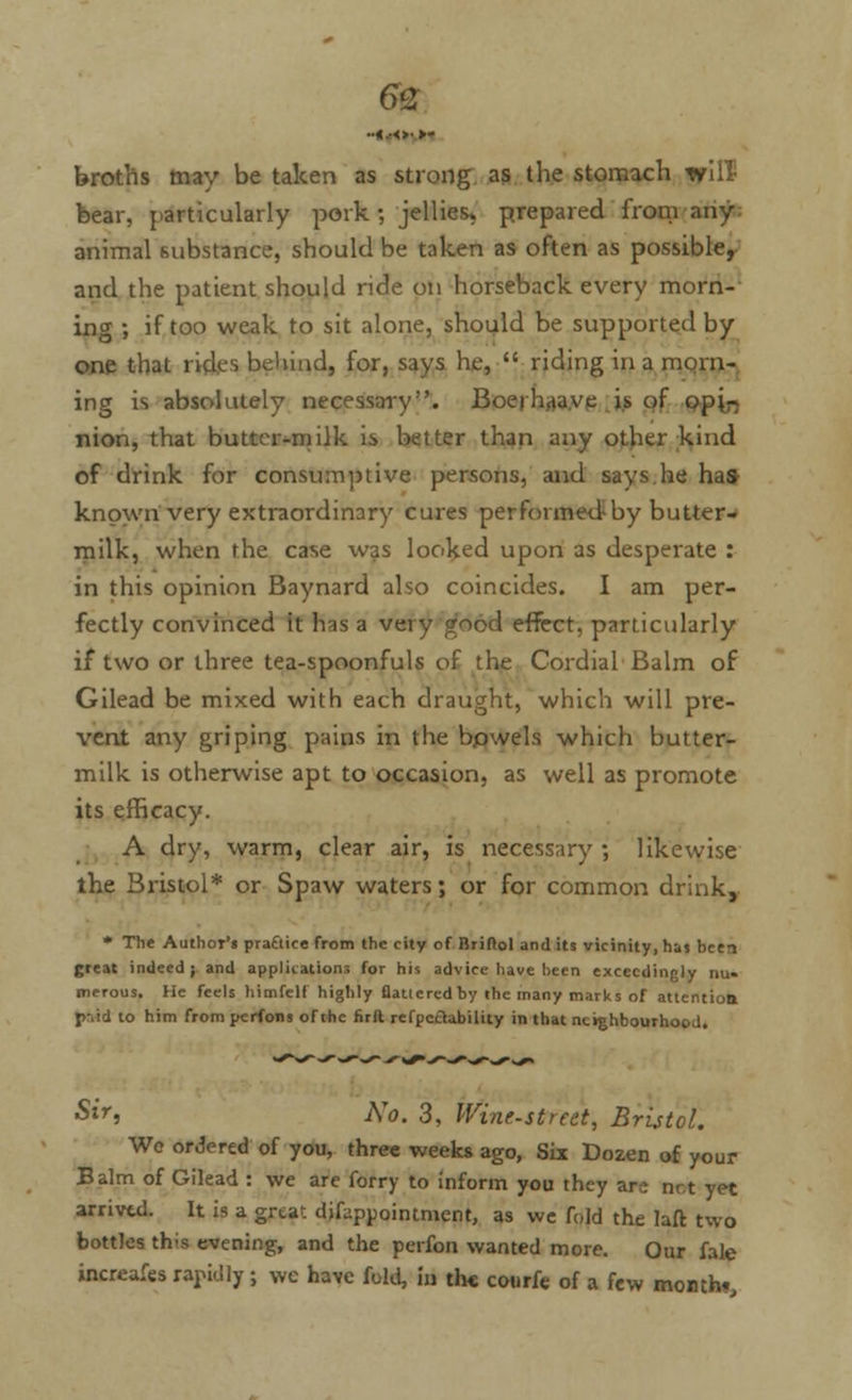 6£ broths may be taken as strong as the stomach ffill bear, particularly pork ; jellies* prepared from any: animal substance, should be taken as often as possible, and the patient should ride on horseback every morn- ing -, if too weak to sit alone, should be supported by one that rid.es behind, for, says he,  riding in a morn- ing is absolutely necessary. Boerhaave is of opi- nion, that butter-milk is better than any other kind of drink for consumptive persons, and says he has known very extraordinary cures performed-by butter- milk, when the case was looked upon as desperate : in this opinion Baynard also coincides. I am per- fectly convinced it has a very good effect, particularly if two or three tea-spoonfuls of the Cordial Balm of Gilead be mixed with each draught, which will pre- vent any griping pains in the bowels which butter- milk is otherwise apt to occasion, as well as promote its efficacy. A dry, warm, clear air, is necessary ; likewise the Bristol* or Spaw waters; or for common drink, * The Author's praftice from the city of Briftol and its vicinity, has been great indeed; and applications for his advice have been exceedingly nu. merous. He feels himfelf highly flatlercdby the many marks of attention p-ad to him from perfons of the firft refpcaability in that neighbourhood. ■Sir, No. 3, Wine-street, Bristol. We ordered of you, three weeks ago, Six Dozen of your Balm of Gilead : we are forry to inform you they are net yet arrived. It is a great difuppointment, as we fold the laft two bottles th's evening, and the perfon wanted more. Our fale increafes rapidly ; we have fold, in the courfe of a few month.,