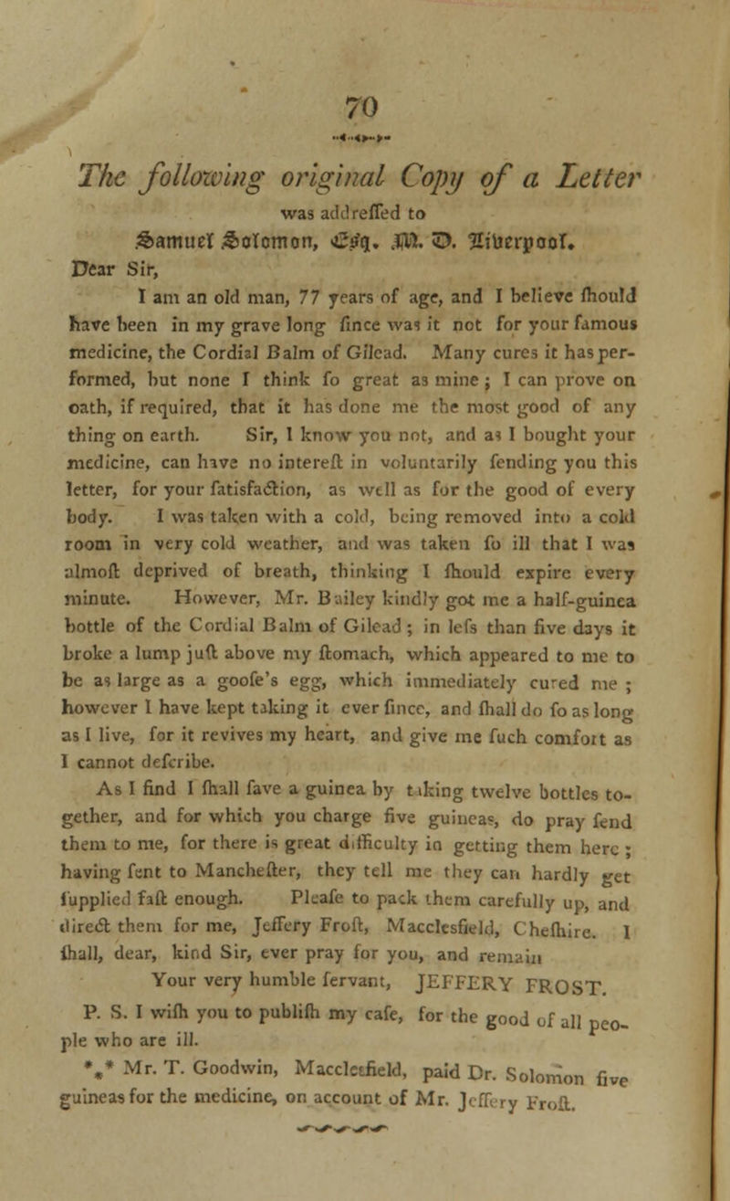 The following original Copy of a Letter was addrefied to Samuel Solomon, Crfq. ffl. E>. Sitm-pooT. Dear Sir, I am an old man, 77 years of age, and I believe fhould have been in my grave long fince was it not for your famous medicine, the Cordial Balm of Gilcad. Many cures it has per- formed, but none I think fo great as mine ; I can prove on oath, if required, that it has done me the most good of any thing on earth. Sir, 1 know you not, and a? I bought your medicine, can hive no intereft in voluntarily fending you this letter, for your fatisfa<5tion, as well as for the good of every body. I was taken with a cold, being removed into a cold room in very cold weather, and was taken fo ill that I was almoft deprived of breath, thinking I fhould expire every minute. However, Mr. Bailey kindly got me a half-guinea bottle of the Cordial Balm of Gilcad ; in lefs than five days it broke a lump juft above my ftomach, which appeared to me to be as large as a goofe's egg, which immediately cured me ; however I have kept taking it ever fince, and fhall do fo as long as I live, for it revives my heart, and give me fuch comfoit as I cannot defcribe. As I find I fhall fave a guinea by t iking twelve bottles to- gether, and for which you charge five guineas, do pray fend them to me, for there is great difficulty io getting them here * having fent to Manchefter, they tell me they can hardly get iupplicd faft enough. Pkafe to pack them carefully up, and tlirecT; them for me, Jcffery Froft, Macclesfield, C hefhire. 1 ihall, dear, kind Sir, ever pray for you, and remain Your very humble fervant, JEFFERY FROST P. S. I wifh you to publilh my cafe, for the good of all peo- ple who are ill. V Mr. T. Goodwin, Maccletfield, paid Dr. Solomon five guineas for the medicine, on account of Mr. Jcffery Froft.