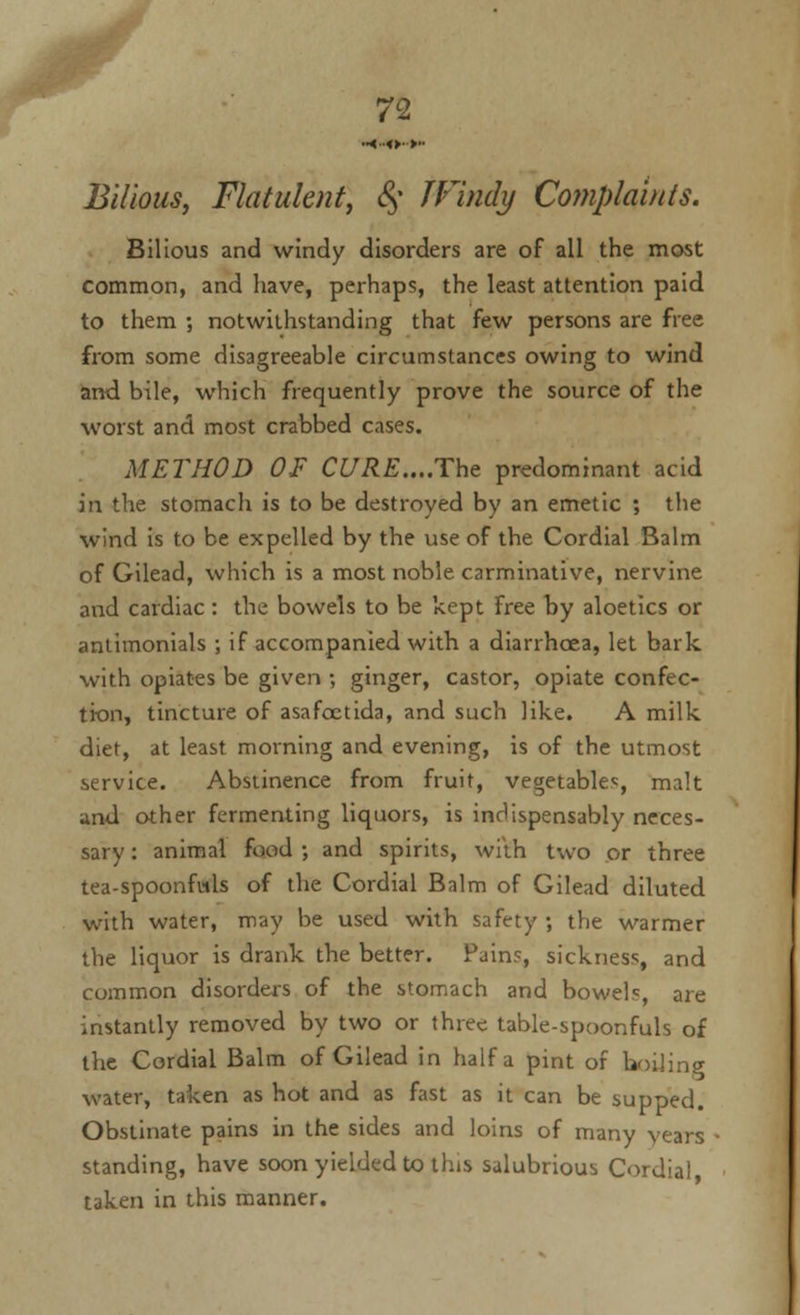 •■<■■«►■>■• Bilious, Flatulent, <§• IVindy Complaints. Bilious and windy disorders are of all the most common, and have, perhaps, the least attention paid to them ; notwithstanding that few persons are free from some disagreeable circumstances owing to wind and bile, which frequently prove the source of the worst and most crabbed cases. METHOD OF CURE....The predominant acid in the stomach is to be destroyed by an emetic ; the wind is to be expelled by the use of the Cordial Balm of Gilead, which is a most noble carminative, nervine and cardiac: the bowels to be kept free by aloetics or antimonials ; if accompanied with a diarrhoea, let bark with opiates be given ; ginger, castor, opiate confec- tion, tincture of asafcctida, and such like. A milk diet, at least morning and evening, is of the utmost service. Abstinence from fruit, vegetables, malt and other fermenting liquors, is indispensably neces- sary : animal food ; and spirits, with two or three tea-spoonfisls of the Cordial Balm of Gilead diluted with water, may be used with safety ; the warmer the liquor is drank the better. Pains, sickness, and common disorders of the stomach and bowels, are instantly removed by two or three table-spoonfuls of the Cordial Balm of Gilead in half a pint of boiling water, taken as hot and as fast as it can be supped. Obstinate pains in the sides and loins of many years standing, have soon yielded to this salubrious Cordial taken in this manner.