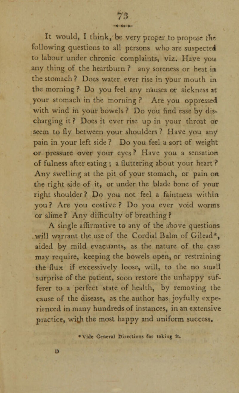 It would, I think, be very proper to propose trie, following questions to all persons who are suspected to labour under chronic complaints, viz. Have you any thing of the heartburn ? any soreness or heat in the stomach ? Does water ever rise in your mouth in the morning ? Do you feel any nausea or sickness at your stomach in the morning ? Are you oppressed with wind in your bowels ? Do you find ease by dis- charging it ? Does it ever rise up in your throat or seem to fly between your shoulders? Have you any pain in your left side ? Do you feel a sort of weight or pressure over your eyes? Have you a sensation of fulness after eating ; a fluttering about your heart ? Any swelling at the pit of your stomach, or pain on the right side of it, or under the blade bone of your right shoulder ? Do you not feel a faintness within you? Are you costive? Do you ever void worms or slime? Any difficulty of breathing P A single affirmative to any of the above questions will warrant the use of the Cordial Balm of Gilead*, aided by mild evacuants, as the nature of the case may require, keeping the bowels open, or restraining the flux if excessively loose, will, to the no small surprise of the patient, soon restore the unhappy suf- ferer to a perfect state of health, by removing the cause of the disease, as the author has joyfully expe- rienced in many hundreds of instances, in an extensive practice, with the most happy and uniform success. •Vide General Directions for taking it.