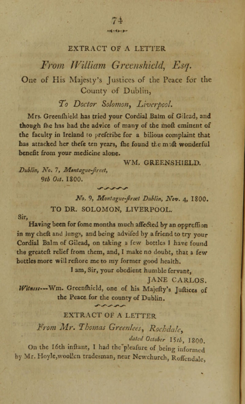EXTRACT OF A LETTER From William Greenskidd, Esq. One of His Majesty's Justices of the Peace for the County of Dublin, To Doctor Solomon, Liverpool. Mrs. GreenfhieW has tried your Cordial Balm of Gilcad, and though fhe has had the advice of many of the moil eminent of the faculty in Ireland to preferibe for a bilious complaint that has attacked her thefe ten years, fhe found tie rmft wonderful benefit from your medicine alone. WM. GREENSHIELD. Dublin, No. 7, Mtntague-Jlreet, 9tb Oct. 1800. No. 9, Montague-fireet Dublin, Ncv. 4, 1800. TO DR. SOLOMON, LIVERPOOL. Sir, Having been for fome months much affe&ed by an oppreffion in my cheft and lungs and being advifed by a friend to try your Cordial Balm of Gilead, on taking a few bottles I have found tha greatcft relief from them, and, I make no doubt, that a few bottles more willreflore me to my former good health. I am, Sir, your obedient humble fervant, JANE CARLOS. W'ttnut—Win. Greenfhicld, one of his Majefty's Juftices of the Peace for the county of Dublin. EXTRACT OF A LETTER From Mr. Thomas Greenlees, Rochdale dated October IStb, 1800. On the 16th inftant, I had the'pleafure of being informed by Mr. Hoyle,\vool!cn tradesman, near Newchurch, Roffendalc,