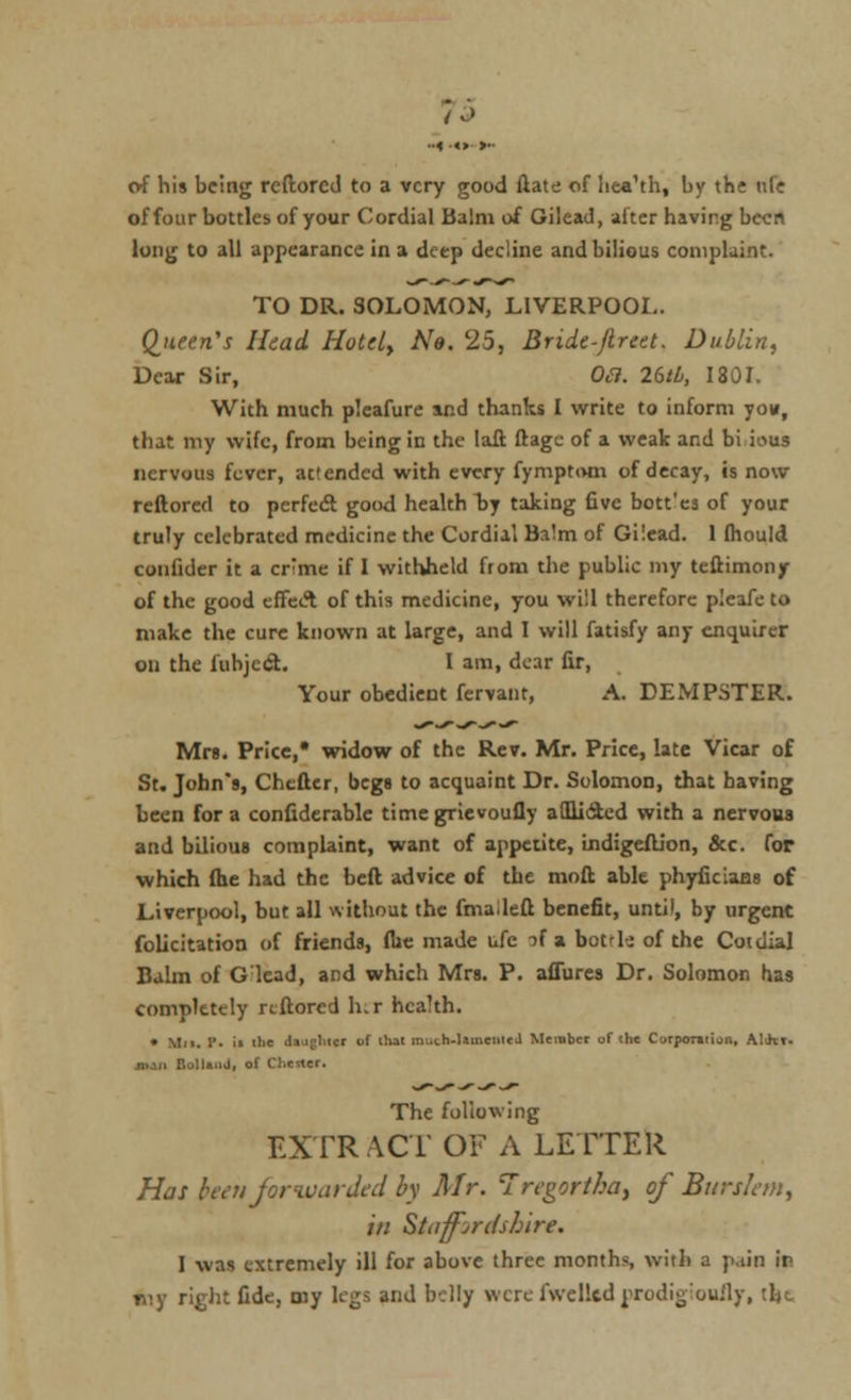 /-> of his being rcftorcJ to a very good ftate of liea'th, by the ufe of four bottles of your Cordial Balm of Gilead, alter having been long to all appearance in a deep decline and bilious complaint. TO DR. SOLOMON, LIVERPOOL. Queen's Head Hotel, Ne. 25, Bride-flreet. Dublin, Dear Sir, Oa. Idtb, 1801. With much plcafure and thanks I write to inform yon, that my wife, from being in the Iaft ftagc of a weak and bi ious nervous fever, actended with every fymptom of decay, is now reftored to perfect good health lay taking five bott'es of your truly celebrated medicine the Cordial Ba!m of Gilead. 1 fhould conlider it a cr;me if I withheld from the public my teftimony of the good effect of this medicine, you will therefore pleafe to make the cure known at large, and I will fatisfy any enquirer on the fubjcrSt. I am, dear fir, Your obedient fervant, A. DEMPSTER. Mrs. Price,* widow of the Rev. Mr. Price, late Vicar of St. John's, Chcfter, begs to acquaint Dr. Solomon, that having been for a confiderable time grievoufly afflicted with a nervous and bilious complaint, want of appetite, uidigeftion, &c. for which (he had the beft advice of the moft able phyficians of Liverpool, but all without the fmadeft benefit, until, by urgent felicitation of friends, fUe made ufe if a bock of the Coidial Balm of Glcad, and whicli Mrs. P. allures Dr. Solomon has completely rtftored her health. • Mi>. P. ii tlic da iglucr of (hat muih-lameiiteJ Member of the Corporation, .V.Jii. Mil Bolla.iJ, of Chester. The following EXTR ACT OF A LETTER Has been forwarded by Mr. Iregorthoy of Burslem, in Staffordshire. I was extremely ill for above three months, with a pain if rviy right fide, ruy legs and belly were l\vel!td^rodio:ou:ly, tht