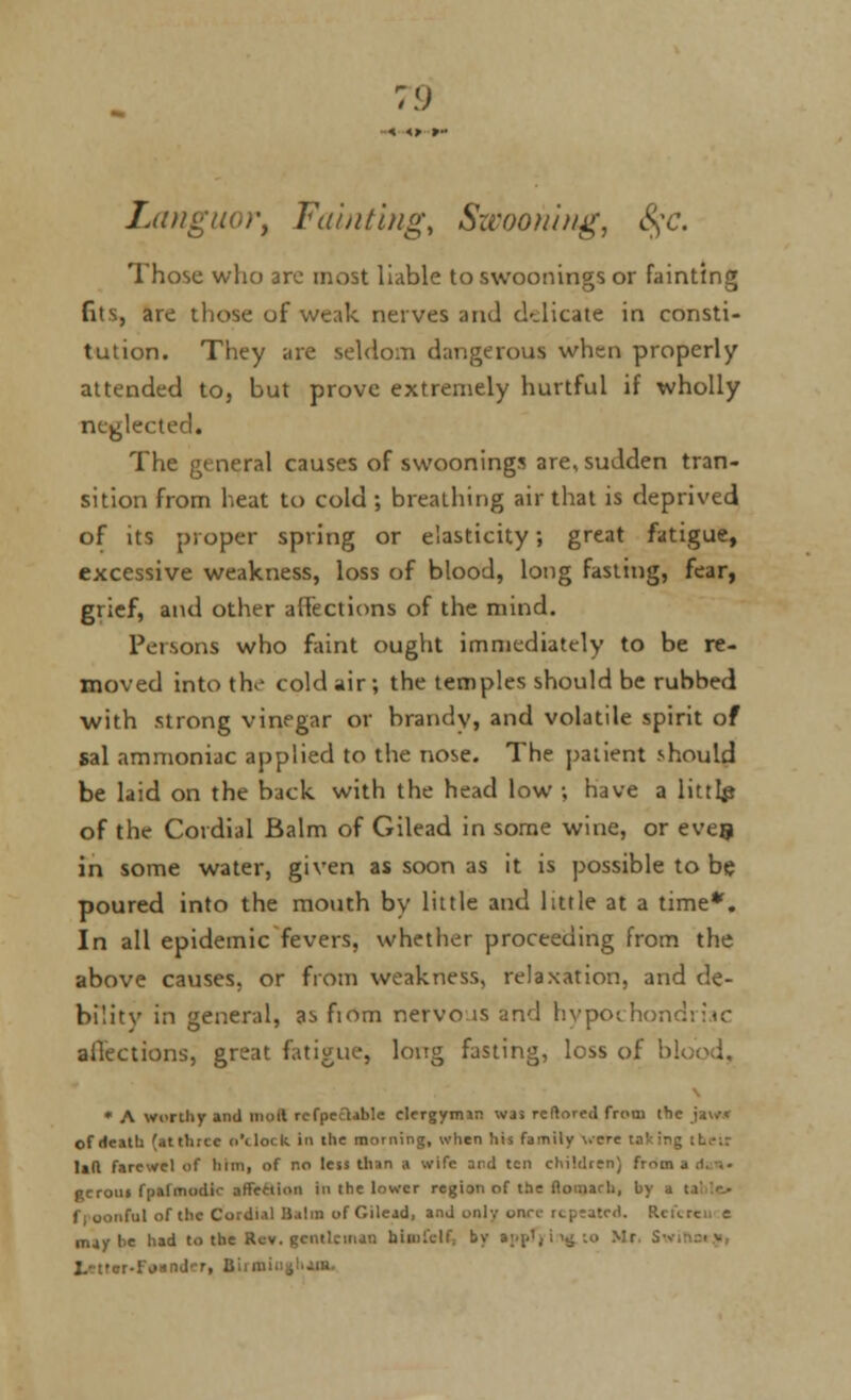 Languor, Fainting, Swooning, 8$c. Those who arc most liable to swoonings or fainting fits, are those of weak nerves and cklicate in consti- tution. They are seldom dangerous when properly attended to, but prove extremely hurtful if wholly neglected. The general causes of swoonings are, sudden tran- sition from heat to cold ; breathing air that is deprived of its proper spring or elasticity; great fatigue, excessive weakness, loss of blood, long fasting, fear, grief, and other affections of the mind. Persons who faint ought immediately to be re- moved into the cold air; the temples should be rubbed •with strong vinegar or brandy, and volatile spirit of sal ammoniac applied to the nose. The patient should be laid on the back with the head low ; have a littlp of the Cordial Balm of Gilead in some wine, or eves in some water, given as soon as it is possible to be poured into the mouth by little and little at a time*. In all epidemic fevers, whether proceeding from the above causes, or from weakness, relaxation, and de- bilitv in general, as fiom nervous and hypochondriac aflections, great fatigue, long fasting, loss of blood. * A worthy and moil rcfpeclable clergyman was reftored from (he jaw* of Heath (atthrcc o'clock in the morning, when his family were lad farcwel of him, of no less than > wife and ten children) from I gcrotn fpafmodic affection In the lower region of the flonuru, by a : nl of the Cordial Balin of Gilead, and only once repeated. Refeteu e. may he had to the Rev. gentleman hiuiiulf. by a;^.', i'-J'•<■> Mr S-v Letter-Fi>anJ'-r, Birmii